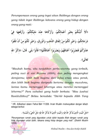Perumpamaan orang yang ingat akan Rabbnya dengan orang
yang tidak ingat Rabbnya laksana orang yang hidup dengan
orang yang mati.1

‫ﺎ ﻓﻲ‬‫، ﻭﹶﺃﺭﻓﻌﻬ‬‫ﺎ ﻋﻨ ﺪ ﻣﻠﻴﻜﻜﻢ‬‫، ﻭﹶﺃﺯﻛﹶﺎﻫ‬‫ﺎِﻟﻜ ﻢ‬‫ﺌﻜ ﻢ ِﺑﺨﻴ ﺮ ﹶﺃﻋﻤ‬‫ﻧ‬‫))ﹶﺃﻻ ﹸﺃ‬
 ِ ِ ‫ﹶ‬  ‫ ِ ﹸ‬ ِ  ِ
  ‫ ﹸ‬ ِ    ‫ﹶ ﺒﹸ ﹸ‬
‫ﺍ‬‫ﺗﻠﻘﻮ‬ ‫ﺍﹾﻟﻮﺭﻕِ، ﻭﺧﻴﺮ ﹶﻟﻜﻢ ﻣﻦ ﹶﺃﻥ‬‫ﻧﻔﹶﺎﻕ ﺍﻟ ﱠﻫﺐِ ﻭ‬‫، ﻭﺧﻴﺮ ﹶﻟﻜﻢ ﻣﻦ ِﺇ‬‫ﺎِﺗﻜ ﻢ‬‫ﺩﺭﺟ‬
‫ ﹾ ﹾ ﹶ‬ ِ  ‫ ٍ ﹸ‬  ِ 
 ‫ ِ ﺬ‬ ِ  ‫ ٍ ﹸ‬  ‫ ﹸ‬ 
‫ﺑﻠﹶﻰ. ﻗﹶﺎﻝ: ))ﺫﻛﺮ ﺍﷲ‬ ‫ﺍ‬‫ﺎﻗﻜﻢ(( ؟ ﻗﹶﺎﹸﻟﻮ‬‫ﺍ ﹶﺃﻋﻨ‬‫ﺑﻮ‬‫ﻳﻀ ﺮ‬‫ﺍ ﹶﺃﻋﻨﺎﻗﻬﻢ ﻭ‬‫ﺑﻮ‬‫ﻛﻢ ﻓﺘﻀﺮ‬ ‫ﻋﺪ‬
ِ ‫ﹶ ِ ﹾ‬
 ‫ ﹶ ﹸ‬ ِ     ‫ ﹶ‬ ِ  ‫ ﹶ‬ ‫ ﻭ ﹸ‬ 
.((‫ﺎﻟﹶﻰ‬‫ﺗﻌ‬
“Maukah kamu, aku tunjukkan perbu-atanmu yang terbaik,
paling suci di sisi Rajamu (Allôh), dan paling mengangkat
derajatmu; lebih baik bagimu dari infaq emas atau perak,
dan lebih baik bagimu daripada bertemu dengan musuhmu,
lantas kamu memenggal lehernya atau mereka memenggal
lehermu?” Para sahabat yang hadir berkata: “Mau (wahai
Rasūlullôhu)!” Beliau bersabda: “Dzi-kir kepada Allôh Yang
HR. Al-Bukhari dalam Fathul Bârî 11/208. Imam Muslim meriwayatkan dengan lafazh
sebagai berikut:
1

. ((‫ﺖ‬‫ﺍﹾﻟﻤﻴ‬‫ ﻭ‬‫ﻴﻪ ﻣﹶﺜﻞ ﺍﹾﻟﺤﻲ‬‫ﻳﺬﻛﺮ ﺍﷲ ِﻓ‬ ‫ ﻻ‬‫ﻴﺖ ﺍﻟﱠﺬﻱ‬‫ﺒ‬‫ﺍﹾﻟ‬‫ﻴﻪ ﻭ‬‫ﻳﺬﻛﺮ ﺍﷲ ِﻓ‬ ‫ﻴﺖ ﺍﻟﱠﺬﻱ‬‫ﺒ‬‫))ﻣﹶﺜﻞ ﺍﹾﻟ‬
ِ 
 ‫ ﹸ‬ ِ ُ ‫ِ ِ ﹶ ﹾ ﹶ‬
ِ ُ ‫ ﹾ ﹶ‬ ِ ِ
‫ ﹸ‬
“Perumpamaan rumah yang digunakan untuk dzikir kepada Allah dengan rumah yang
tidak digunakan untuk dzikir, laksana orang hidup dengan yang mati”. (Shahih Muslim
1/539).
3

Hishnul Muslim – Doa dan Dzikir Shahih

 