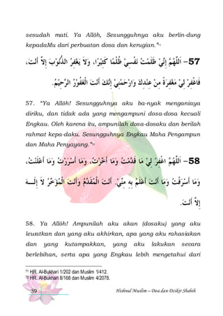 sesudah mati. Ya Allôh, Sesungguhnya aku berlin-dung
kepadaMu dari perbuatan dosa dan kerugian.”71

،‫ﻧﺖ‬‫ﻧﻮﺏ ِﺇ ﱠ ﹶﺃ‬‫ﻳﻐﻔﺮ ﺍﻟ ﺬ‬ ‫ﺍ، ﻭﻻ‬‫ﺎ ﻛﺜﻴﺮ‬‫ﻧﻔﺴﻲ ﻇﻠﻤ‬ ‫ﻲ ﻇﻠﻤﺖ‬‫ ِﺇ‬ ‫75 - ﺍﹶﻟﱠﻬ‬
‫ ﻻ‬  ‫ ﱡ‬ ِ  ‫ ﹶ‬  ِ ‫ ﹸ ﹾ ﹶ‬ ِ ‫ ﹾ‬  ‫ ﹶ ﹶ‬ ‫ﻢ ﻧ‬ ‫ﻠ‬
.‫ﺣﻴﻢ‬ ‫ﻧﺖ ﺍﹾﻟﻐﻔﻮﺭ ﺍﻟ‬‫ﻚ ﹶﺃ‬‫ﺍﺭﺣﻤﻨﻲ ِﺇ‬‫ﻓﹶﺎﻏﻔﺮ ِﻟﻲ ﻣﻐﻔﺮﺓ ﻣﻦ ﻋﻨﺪﻙ ﻭ‬
  ِ ‫ ﺮ‬  ‫ ﹸ‬   ‫ ﻧ‬ ِ    ِ  ِ  ِ ‫ ﹰ‬ ِ     ِ ‫ﹾ‬
57. “Ya Allôh! Sesungguhnya aku ba-nyak menganiaya
diriku, dan tidak ada yang mengampuni dosa-dosa kecuali
Engkau. Oleh karena itu, ampunilah dosa-dosaku dan berilah
rahmat kepa-daku. Sesungguhnya Engkau Maha Pengampun
dan Maha Penyayang.”72

، ‫ﺎ ﹶﺃﻋﻠﻨ‬‫ﺎ ﹶﺃﺳﺮﺭ ﺕ ﻭﻣ‬‫، ﻭﻣ‬ ‫ﺮ‬ ‫ﺎ ﹶﺃ‬‫ﻣﺖ ﻭﻣ‬ ‫ﺎ ﻗ‬‫ ﺍﻏﻔﺮ ِﻟﻲ ﻣ‬ ‫85 - ﺍﹶﻟﱠﻬ‬
‫ ﺖ‬ ‫ ﹶ‬       ‫ﺕ‬ ‫ ﺧ‬   ‫ ﹶ ﺪ‬  ِ ‫ ﻢ ﹾ‬ ‫ﻠ‬
‫ﺮ ﻻ ِﺇﻟﹶـﻪ‬ ‫ﻧﺖ ﺍﹾﻟﻤﺆ‬‫ﻡ ﻭﹶﺃ‬ ‫ﻧﺖ ﺍﹾﻟﻤﻘ‬‫ﻲ. ﹶﺃ‬‫ﻧﺖ ﹶﺃﻋﻠﻢ ِﺑﻪ ﻣ‬‫ﺎ ﹶﺃ‬‫ﺎ ﹶﺃﺳﺮﻓﺖ ﻭﻣ‬‫ﻭﻣ‬
 ‫ ﹶ‬ ‫ﺧ‬     ‫ ﹶﺪ‬   ‫ ِ ِﻨ‬ ‫ ﹶ‬ 
  ‫ﹾ‬  
.‫ﻧﺖ‬‫ِﺇ ﱠ ﹶﺃ‬
 ‫ﻻ‬
58. Ya Allôh! Ampunilah aku akan (dosaku) yang aku
lewatkan dan yang aku akhirkan, apa yang aku rahasiakan
dan

yang

kutampakkan,

yang

aku

lakukan

secara

berlebihan, serta apa yang Engkau lebih mengetahui dari
71
72

HR. Al-Bukhari 1/202 dan Muslim 1/412.
HR. Al-Bukhari 8/168 dan Muslim 4/2078.
39

Hishnul Muslim – Doa dan Dzikir Shahih

 