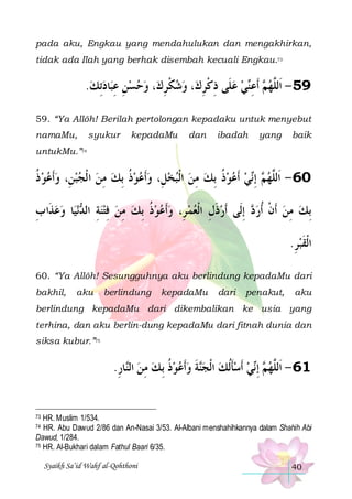 pada aku, Engkau yang mendahulukan dan mengakhirkan,
tidak ada Ilah yang berhak disembah kecuali Engkau.73

.‫ﺎﺩِﺗﻚ‬‫، ﻭﺣﺴﻦ ﻋﺒ‬‫، ﻭﺷﻜﺮﻙ‬‫ﻲ ﻋﻠﹶﻰ ﺫﻛﺮﻙ‬‫ ﹶﺃﻋ‬ ‫95 - ﺍﹶﻟﱠﻬ‬
  ِ ِ    ِ ‫ ﹾ‬  ِ ‫ ِ ﹾ‬  ‫ﻢ ِ ﻨ‬ ‫ﻠ‬
59. “Ya Allôh! Berilah pertolongan kepadaku untuk menyebut
namaMu,

syukur

kepadaMu

dan

ibadah

yang

baik

untukMu.”74

‫ﻲ ﹶﺃﻋﻮﺫ ِﺑﻚ ﻣﻦ ﺍﹾﻟﺒﺨﻞِ، ﻭﹶﺃﻋﻮﺫ ِﺑﻚ ﻣﻦ ﺍ ﹾﻟﺠﺒﻦِ، ﻭﹶﺃﻋﻮ ﺫ‬ِ‫ ﺇ‬ ‫06 - ﺍﹶﻟﱠﻬ‬
‫ ﹸ‬      ِ  ‫ ﹸ‬      ِ  ‫ ﹸ‬   ‫ﻢ ﻧ‬ ‫ﻠ‬
‫ﺎ ﻭﻋﺬﹶﺍ ﺏ‬‫ﻧﻴ‬ ‫ ِﺇﻟﹶﻰ ﹶﺃﺭﺫﻝ ﺍﹾﻟﻌﻤ ﺮِ، ﻭﹶﺃﻋﻮﺫ ِﺑﻚ ﻣﻦ ﻓﺘﻨﺔ ﺍﻟ‬ ‫ِﺑﻚ ﻣﻦ ﹶﺃﻥ ﹸﺃﺭ‬
ِ   ‫ ِ ﺪ‬ ِ  ِ  ‫ ﹸ‬     ِ ‫ ﹶ‬
‫ﺩ‬ ‫ ﹾ‬ ِ 
.‫ﺍﹾﻟﻘﺒﺮ‬
ِ ‫ﹶ‬
60. “Ya Allôh! Sesungguhnya aku berlindung kepadaMu dari
bakhil,

aku

berlindung

kepadaMu

dari

penakut,

aku

berlindung kepadaMu dari dikembalikan ke usia yang
terhina, dan aku berlin-dung kepadaMu dari fitnah dunia dan
siksa kubur.”75

.‫ﺎﺭ‬‫ﺔ ﻭﹶﺃﻋﻮﺫ ِﺑ ﻚ ﻣﻦ ﺍﻟ‬‫ ﹶﺃﺳﺄﹸﻟﻚ ﺍﹾﻟﺠ‬‫ﻲ‬‫ ِﺇ‬ ‫16 - ﺍﹶﻟﱠﻬ‬
ِ ‫ ﻨ‬ ِ  ‫ ﹸ‬   ‫ﻨ ﹶ‬  ‫ ﹶ‬ ‫ ﻢ ﻧ‬ ‫ﻠ‬

HR. Muslim 1/534.
HR. Abu Dawud 2/86 dan An-Nasai 3/53. Al-Albani menshahihkannya dalam Shahih Abi
Dawud, 1/284.
75 HR. Al-Bukhari dalam Fathul Baari 6/35.
73

74

Syaikh Sa’id Wahf al-Qohthoni

40

 