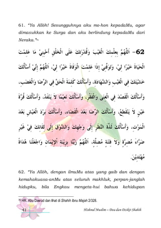 61. “Ya Allôh! Sesungguhnya aku mo-hon kepadaMu, agar
dimasukkan ke Surga dan aku berlindung kepadaMu dari
Neraka.”76

‫ﺎ ﻋﻠﻤ ﺖ‬‫ ِﺑﻌﻠﻤﻚ ﺍ ﹾﻟﻐﻴﺐ ﻭﻗﺪﺭِﺗﻚ ﻋﻠﹶﻰ ﺍ ﹾﻟﺨﻠﻖ ﹶﺃﺣﻴﻨﻲ ﻣ‬ ‫26 - ﺍﹶﻟﱠﻬ‬
  ِ
 ِِ ِ ‫ ﹾ‬
    ‫ ﹸ‬     ِ ‫ﻢ ِ ﹾ‬ ‫ﻠ‬
‫ﻲ ﹶﺃﺳﺄﹸﻟ ﻚ‬‫ ِﺇ‬ ‫، ﺍﹶﻟﱠﻬ‬‫ﺍ ِﻟﻲ‬‫ﺗﻮﱠﻨﻲ ِﺇ ﺫﹶﺍ ﻋﻠﻤﺖ ﺍﻟﹾﻮﻓﹶﺎﺓ ﺧﻴﺮ‬‫، ﻭ‬‫ﺍ ِﻟﻲ‬‫ﺎﺓ ﺧﻴﺮ‬‫ﻴ‬‫ﺍﹾﻟﺤ‬
 ‫ ﹶ‬  ‫ﻢ ﻧ‬ ‫ﻠ‬
 ‫ ﹶ‬   ِ
 ِ‫ﻓ‬ 
 ‫ﹶ‬
،ِ‫ﺍﹾﻟﻐﻀﺐ‬‫ﺎ ﻭ‬‫ﺿ‬ ‫ ﻓِﻲ ﺍﻟ‬ ‫ﺎ ﺩﺓِ، ﻭﹶﺃﺳﺄﹸﻟ ﻚ ﻛﻠﻤﺔ ﺍﹾﻟﺤ‬‫ﻬ‬ ‫ﺍﻟ‬‫ﺧﺸﻴﺘﻚ ﻓِﻲ ﺍﹾﻟﻐﻴﺐ ﻭ‬
 
‫ﺮ‬
‫ ﻖ‬ ‫ ﹶ‬ ِ ‫ ﹶ‬ ‫ﹶ‬   ‫ ِ ﺸ‬ 
  
‫ﺓ‬ ‫، ﻭﹶﺃﺳﺄﹸﻟﻚ ﻗ‬ ‫ﻳﻨﻔ‬ ‫ﺎ ﻻ‬‫ﻧﻌﻴﻤ‬ ‫ﺄﹸﻟﻚ‬‫ﺍﹾﻟﻔﻘﺮِ، ﻭﹶﺃﺳ‬‫ﻰ ﻭ‬‫ﻭﺃﹶﺳﺄﹸﻟﻚ ﺍﹾﻟﻘﺼﺪ ﻓِﻲ ﺍﹾﻟﻐﻨ‬
‫ ﹸ ﺮ ﹶ‬ ‫ ﹶ‬  ‫ ﹶﺪ‬ ‫ ﹶ‬ ِ  ‫ ﹶ‬ ‫ﹶ ﹾ‬
ِ
  ‫ ﹶ‬ ‫ﹶ‬ 
‫ﺑﻌ ﺪ‬ ‫ﺑﺮﺩ ﺍﹾﻟﻌﻴﺶ‬ ‫ﺎﺀِ، ﻭﹶﺃﺳﺄﹸﻟﻚ‬‫ﺑﻌﺪ ﺍﹾﻟﻘﻀ‬ ‫ﺎ‬‫ﺿ‬ ‫، ﻭﹶﺃﺳﺄﹸﻟﻚ ﺍﻟ‬ ‫ﻳﻨﻘﻄ‬ ‫ﻋﻴﻦ ﻻ‬
  ِ      ‫ﹶ‬ 
‫ ﹶ‬
‫ ﺮ‬ ‫ ﹶ‬  ‫ ﹶ ِﻊ‬ ‫ ٍ ﹶ‬ 
‫ﻮﻕ ِﺇﻟﹶﻰ ِﻟﻘﹶﺎِﺋﻚ ﻓﻲ ﻏﻴ ﺮ‬ ‫ﺍﻟ‬‫ﻈﺮ ِﺇﻟﹶﻰ ﻭﺟﻬﻚ ﻭ‬‫ﺍﹾﻟﻤﻮﺕِ، ﻭﹶﺃﺳﺄﹸﻟﻚ ﹶﻟ ﱠﺓ ﺍﻟ‬
ِ ‫ ﹶ‬ ِ 
  ‫ ﺸ‬ ِ 
ِ ‫ ﺬ ﹶ ﻨ ﹶ‬ ‫ﹶ‬ 

‫ﺍﺓ‬‫ﺎ ﻫﺪ‬‫ﺍﺟﻌﻠﻨ‬‫ﺎﻥ ﻭ‬‫ﻳﻤ‬ ‫ﻳﻨﺔ ﹾﺍﻹ‬‫ﺎ ِﺑﺰ‬‫ ﺯ‬ ‫ﺓ ﻭﻻ ﻓﺘﻨﺔ ﻣﻀﱠﺔٍ، ﺍﹶﻟﱠﻬ‬ ‫ﺍﺀ ﻣﻀ‬ ‫ﺿ‬
‫ ﹰ‬ ‫ ﹾ‬  ِ ِ ِ  ِ ‫ﻳﻨ‬ ‫ﻢ‬ ‫ ِﻠ ﻠ‬ ٍ  ِ ‫ ﹶ‬ ٍ ‫ ِﺮ‬ َ ‫ﺮ‬
.‫ﻳﻦ‬‫ﻣﻬﺘﺪ‬
 ِ  
62. “Ya Allôh, dengan ilmuMu atas yang gaib dan dengan
kemahakuasa-anMu atas seluruh makhluk, perpan-janglah
hidupku,
76

bila

Engkau

mengeta-hui

bahwa

kehidupan

HR. Abu Dawud dan lihat di Shahih Ibnu Majah 2/328.
41

Hishnul Muslim – Doa dan Dzikir Shahih

 