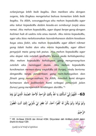 selanjutnya lebih baik bagiku. Dan matikan aku dengan
segera, bila Engkau mengetahui bahwa kematian lebih baik
bagiku. Ya Allôh, sesungguhnya aku mohon kepadaMu agar
aku takut kepadaMu dalâm keada-an sembunyi (sepi) atau
ramai. Aku mohon kepadaMu, agar dapat berpe-gang dengan
kalimat hak di waktu rela atau marah. Aku minta kepadaMu,
agar aku bisa melaksanakan kesederhanaan dalâm keadaan
kaya atau fakir, aku mohon kepadaMu agar diberi nikmat
yang tidak habis dan aku minta kepadaMu, agar diberi
penyejuk mata yang tak putus. Aku mohon kepadaMu agar
aku dapat rela setelah qadhaMu (turun pada kehidupanku).
Aku mohon kepadaMu kehidupan yang menyenang-kan
setelah

aku

meninggal

dunia.

Aku

mohon

kepadaMu

kenikmatan meman-dang wajahMu (di Surga), rindu bertemu
denganMu tanpa penderitaan yang mem-bahayakan dan
fitnah yang menye-satkan. Ya Allôh, hiasilah kami dengan
keimanan dan jadikanlah kami sebagai penunjuk jalan
(lurus) yang memperoleh bimbingan dariMu.”77

‫ﻳﻠ ﺪ‬ ‫ﻤﺪ ﺍﱠﺬﻱ ﹶﻟﻢ‬ ‫ﺍﺣﺪ ﹾﺍﻷﺣﺪ ﺍﻟ‬‫ ﺍﹾﻟﻮ‬‫ﻚ‬‫ﺎ ﹶﺍﷲ ِﺑﺄ‬‫ﻲ ﹶﺃﺳﺄﹸﻟﻚ ﻳ‬‫ ِﺇ‬ ‫36 - ﺍﹶﻟﱠﻬ‬
 ِ   ِ‫ ﻟ‬‫ ﺼ‬ َ ِ
‫ ُ ﹶﻧ‬ ‫ﹶ‬  ‫ﻢ ﻧ‬ ‫ﻠ‬
‫ﻧﺖ ﺍﹾﻟﻐﻔﻮﺭ‬‫ﻚ ﹶﺃ‬‫ﻧﻮِﺑﻲ ِﺇ‬‫ﺗﻐﻔﺮ ِﻟﻲ ﺫ‬ ‫، ﹶﺃﻥ‬ ‫ﺍ ﹶﺃﺣ‬‫ﻳﻜﻦ ﹶﻟﻪ ﻛﻔﻮ‬ ‫ﻳﻮﹶﻟﺪ ﻭﹶﻟﻢ‬ ‫ﻭﹶﻟﻢ‬
  ‫ ﹸ‬   ‫ ﻧ‬  ‫ ﹸ‬  ِ  ‫ﺪ ﹾ‬ ‫ ﹸ ﹸ‬  ‫ ﹸ‬    
.‫ﺣﻴﻢ‬ ‫ﺍﻟ‬
 ِ ‫ﺮ‬
77 HR. An-Nasai 3/54-55 dan Ahmad 4/364. Dinya-takan oleh Al-Albani shahih dalam
Shahih An-Nasai 1/281.

Syaikh Sa’id Wahf al-Qohthoni

42

 