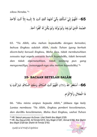 siksa Neraka.”79

‫ﻧﺖ ﹾﺍﻷﺣ ﺪ‬‫ﻧﺖ ﻻ ِﺇﻟﹶـﻪ ِﺇ ﱠ ﹶﺃ‬‫ ﻚ ﹶﺃ‬‫ﻲ ﹶﺃﺷﻬ ﺪ ﹶﺃ‬‫ﻲ ﹶﺃﺳﺄﹸﻟ ﻚ ِﺑﺄ‬‫ ِﺇ‬ ‫56 - ﺍﹶﻟﱠﻬ‬
  َ  ‫ ﻻ‬ ‫ ﹶ‬  ‫ ﻧ‬    ‫ ﹶﻧ‬ ‫ﹶ‬  ‫ ﻢ ﻧ‬ ‫ﻠ‬
.‫ﺍ ﹶﺃﺣﺪ‬‫ﻳﻜ ﻦ ﹶﻟﻪ ﻛﻔﻮ‬ ‫ﻳﻮﹶﻟﺪ ﻭﹶﻟﻢ‬ ‫ ﻭﹶﻟﻢ‬‫ﻳﻠ ﺪ‬ ‫ﻤﺪ ﺍﱠﺬﻱ ﹶﻟﻢ‬ ‫ﺍﻟ‬
  ‫ ﹸﹸ‬  ‫ ﹸ‬      ِ   ِ ‫ ﻟ‬  ‫ﺼ‬

65. “Ya Allôh, aku mohon kepadaMu dengan bersaksi,
bahwa Engkau adalah Allôh, tiada Tuhan (yang berhak
disem-bah) kecuali Engkau, Maha Esa, tidak membutuhkan
sesuatu tapi segala sesuatu butuh kepadaMu, tidak beranak
dan

tidak

diperanakkan,

tidak

seorang

pun

yang

menyamaiNya, (sesungguh-nya aku mohon kepadaMu).”80

25- BACAAN SETELAH SALÂM

‫ﺎ‬‫ﺎﺭﻛﺖ ﻳ‬‫ﺗﺒ‬ ، ‫ﻼ‬ ‫، ﻭﻣﻨﻚ ﺍﻟ‬ ‫ﻼ‬ ‫ﻧﺖ ﺍﻟ‬‫ ﺃﹶ‬ ‫66 - ﹶﺃﺳﺘﻐﻔﺮ ﺍﷲ )ﺛﻼﺛﺎ( ﺍﹶﻟﱠﻬ‬
 ‫ ﹾ‬ ‫ ﺴ ﹶ ﻡ‬  ِ  ‫ ﺴ ﹶ ﻡ‬ ‫ﻢ‬ ‫ﻠ‬
َ  ِ  
.‫ﺍﻡ‬‫ﺫﹶﺍ ﺍﹾﻟﺠﻼﻝ ﻭﹾﺍﻹﻛﺮ‬
ِ ‫ ِﹾ‬ ِ‫ﹶ‬
66. “Aku minta ampun kepada Allôh,” (dibaca tiga kali).
Lantas membaca: “Ya Allôh, Engkau pemberi keselâmatan,
dan dariMu keselâmatan, Maha Suci Engkau, wahai Tuhan
HR. Seluruh penyusun As-Sunan. Lihat Shahih Ibnu Majah 2/329.
HR. Abu Dawud 2/62. At-Tirmidzi 5/515, Ibnu Majah 2/1267, Ahmad 5/360, lihat Shahih
Ibnu Majah 2/329 dan Shahih At-Tirmidzi 3/163.
79

80

Syaikh Sa’id Wahf al-Qohthoni

44

 