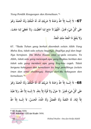 Yang Pemilik Keagungan dan Kemuliaan.”81

‫، ﹶﻟﻪ ﺍﹾﻟﻤﻠﻚ ﻭﹶﻟﻪ ﺍ ﹾﻟﺤﻤﺪ ﻭﻫﻮ‬ ‫ﻳ ﻚ ﹶﻟ‬ِ‫76 - ﻻ ِﺇﻟﹶـﻪ ِﺇ ﱠ ﺍﷲ ﻭﺣ ﺪﻩ ﻻ ﺷﺮ‬
         ‫ﹾ‬  ‫ ﻪ‬  ‫ ﹶ‬   ُ ‫ ﻻ‬ ‫ﹶ‬
،‫ﺎ ﻣﻨﻌﺖ‬‫، ﻭﻻ ﻣﻌﻄﻲ ِﻟﻤ‬‫ﺎ ﹶﺃﻋﻄﻴﺖ‬‫ﺎِﻧﻊ ِﻟﻤ‬‫ ﻻ ﻣ‬ ‫، ﺍﹶﻟﱠﻬ‬ ‫ﻳ‬‫ﻋﻠﹶﻰ ﻛ ﱢ ﺷﻲ ﺀ ﻗﺪ‬
   ِ   ‫ ﹶ‬  ‫ ﹶ‬
 ‫ﻢ ﹶ‬ ‫ ٍ ﹶ ِ ﺮ ﻠ‬  ‫ ﹸ ﻞ‬
. ‫ ﻣﻨﻚ ﺍﹾﻟﺠ‬ ‫ﻳﻨﻔﻊ ﺫﹶﺍ ﺍ ﹾﻟﺠ‬ ‫ﻭﻻ‬
‫ﺪ‬   ِ ‫ﺪ‬
 ‫ﹶ‬ ‫ ﹶ‬
67. “Tiada Tuhan yang berhak disembah selain Allôh Yang
Maha Esa, tidak ada sekutu bagiNya. BagiNya puji dan bagiNya kerajaan. Dia Maha Kuasa atas se-gala sesuatu. Ya
Allôh, tidak ada yang mencegah apa yang Engkau berikan dan
tidak ada yang memberi apa yang Eng-kau cegah. Tidak
berguna kekayaan dan kemuliaan itu bagi pemiliknya (selain
iman dan amal shalihnya). Hanya dari-Mu kekayaan dan
kemuliaan.”82

‫، ﹶﻟﻪ ﺍﹾﻟﻤﻠﻚ ﻭﹶﻟﻪ ﺍ ﹾﻟﺤﻤﺪ ﻭﻫﻮ‬ ‫ﻳ ﻚ ﹶﻟ‬‫86 - ﻻ ِﺇﻟﹶـﻪ ِﺇ ﱠ ﺍﷲ ﻭﺣ ﺪﻩ ﻻ ﺷﺮ‬
         ‫ﹾ‬  ‫ ﻪ‬ ِ  ‫ ﹶ‬   ُ ‫ ﻻ‬ ‫ﹶ‬
‫ﻧﻌﺒ ﺪ‬ ‫ﺓ ِﺇ ﱠ ﺑِﺎﷲِ، ﻻ ِﺇﻟﹶـﻪ ِﺇ ﱠ ﺍ ُ، ﻭﻻ‬ ‫ﻳ ﺮ. ﻻ ﺣﻮﻝ ﻭﻻ ﻗ‬‫ﻋﻠﹶﻰ ﻛ ﱢ ﺷﻲﺀ ﻗﺪ‬
  ‫ ﹶ‬ ‫ ﻻ ﷲ‬ ‫ﹶ‬
‫ ﹶ ﹸﻮ ﹶ ﻻ‬ ‫ ﹶ‬  ‫ ﹶ‬ ِ ‫ ٍ ﹶ‬  ‫ ﹸﻞ‬
‫، ﻻ ِﺇﻟﹶـﻪ ِﺇ ﱠ ﺍﷲ‬ ‫ﺎﺀ ﺍﹾﻟﺤﺴ‬‫ﻌﻤﺔ ﻭﹶﻟﻪ ﺍﹾﻟﻔﻀﻞ ﻭﹶﻟﻪ ﺍﻟﱠﻨ‬‫، ﹶﻟﻪ ﺍﻟ‬ ‫ﺎ‬‫ِﺇ ﱠ ِﺇ‬
ُ ‫ ﻻ‬
‫ﻦ ﹶ‬  ُ ‫ ﺜ‬  ‫ ﹸ‬ ‫ ﹶ‬  ‫ ﹸ‬  ‫ ﻨ‬ ‫ﻻ ﻳ ﻩ‬
81
82

HR. Muslim 1/414.
HR. Al-Bukhari 1/255 dan Muslim 1/414.
45

Hishnul Muslim – Doa dan Dzikir Shahih

 