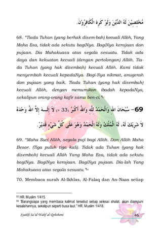 .‫ﻳﻦ ﻭﹶﻟﻮ ﻛ ﺮﻩ ﺍ ﹾﻟﻜﹶﺎﻓﺮﻭﻥ‬ ‫ﻣﺨﻠﺼﻴﻦ ﹶﻟﻪ ﺍﻟ‬
‫ ﹶ‬  ِ  ِ ‫ ﹶ‬   ‫ ﺪ‬  ِ ِ 
68. “Tiada Tuhan (yang berhak disem-bah) kecuali Allôh, Yang
Maha Esa, tidak ada sekutu bagiNya. BagiNya kerajaan dan
pujaan. Dia Mahakuasa atas segala sesuatu. Tidak ada
daya dan kekuatan kecuali (dengan pertolongan) Allôh. Tiada Tuhan (yang hak disembah) kecuali Allôh. Kami tidak
menyembah kecuali kepadaNya. Bagi-Nya nikmat, anugerah
dan pujaan yang baik. Tiada Tuhan (yang hak disembah)
kecuali

Allôh,

dengan

memurnikan

ibadah

kepadaNya,

sekalipun orang-orang kafir sama ben-ci.”83

‫ﺍﷲ ﹶﺃﻛﺒﺮ )33 ×( ﻻ ِﺇﻟﹶـﻪ ِﺇ ﱠ ﺍﷲ ﻭﺣﺪﻩ‬‫ﺍﹾﻟﺤﻤﺪ ِﻟﱠﻪ ﻭ‬‫ﺎﻥ ﺍﷲ ﻭ‬‫96 - ﺳﺒﺤ‬
   ُ ‫ ﻻ‬ ‫ﹶ‬
 ‫ ﻠ ِ ُ ﹾ‬   ِ ‫ ﹶ‬ 
.‫ﻳ ﺮ‬‫، ﹶﻟﻪ ﺍﹾﻟﻤﻠﻚ ﻭﹶﻟﻪ ﺍ ﹾﻟﺤﻤﺪ ﻭﻫﻮ ﻋﻠﹶﻰ ﻛ ﱢ ﺷﻲﺀ ﻗﺪ‬ ‫ﻳﻚ ﹶﻟ‬‫ﻻ ﺷﺮ‬
 ِ ‫ ٍ ﹶ‬  ‫ ﹸﻞ‬          ‫ ﹾ‬  ‫ ﻪ‬ ِ  ‫ﹶ‬
69. “Maha Suci Allôh, segala puji bagi Allôh. Dan Allôh Maha
Besar. (Tiga puluh tiga kali). Tidak ada Tuhan (yang hak
disembah) kecuali Allôh Yang Maha Esa, tidak ada sekutu
bagiNya. BagiNya kerajaan. BagiNya pujaan. Dia-lah Yang
Mahakuasa atas segala sesuatu.”84
70. Membaca surah Al-Ikhlas, Al-Falaq dan An-Naas setiap

HR. Muslim 1/415.
“Barangsiapa yang membaca kalimat tersebut setiap selesai shalat, akan diampuni
kesalahannya, sekalipun seperti busa laut.” HR. Muslim 1/418.
83

84

Syaikh Sa’id Wahf al-Qohthoni

46

 