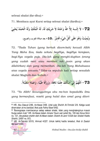 selesai shalat (far-dhu).85
71. Membaca ayat Kursi setiap selesai shalat (fardhu).86

‫ﻳﺤﻴﻲ‬ ‫، ﹶﻟﻪ ﺍﹾﻟﻤﻠ ﻚ ﻭﹶﻟﻪ ﺍﹾﻟﺤﻤ ﺪ‬ ‫ ﻚ ﹶﻟ‬‫27 - ﻻ ِﺇﻟﹶـﻪ ِﺇ ﱠ ﺍﷲ ﻭﺣ ﺪﻩ ﻻ ﺷﺮﻳ‬
 ِ       ‫ ﹾ‬  ‫ ﻪ‬ ِ  ‫ ﹶ‬    ُ ‫ ﻻ‬ ‫ﹶ‬
(‫ﻗﺪﻳ ﺮ. )01× ﺑﻌﺪ ﺻﻼﺓ ﺍﳌﻐﺮﺏ ﻭﺍﻟﺼﺒﺢ‬
 ِ ‫ﹶ‬

‫ﻳﻤﻴﺖ ﻭﻫﻮ ﻋﻠﹶﻰ ﻛ ﱢ ﺷﻲﺀ‬‫ﻭ‬
ٍ   ‫ ﹸﻞ‬      ِ 

72. “Tiada Tuhan (yang berhak disem-bah) kecuali Allôh
Yang Maha Esa, tiada sekutu bagiNya, bagiNya kerajaan,
bagi-Nya segala puja. Dia-lah yang menghi-dupkan (orang
yang sudah mati atau memberi roh janin yang akan
dilahirkan) dan yang mematikan. Dia-lah Yang Mahakuasa
atas segala sesuatu.” Diba-ca sepuluh kali setiap sesudah
shalat Maghrib dan Subuh.87

.‫ﻼ‬‫ﺎ، ﻭﻋﻤﻼ ﻣﺘﻘ‬‫ﺒ‬‫ﺎ، ﻭﺭﺯﻗﹰﺎ ﻃ‬‫ﺎﻓﻌ‬‫ﺎ ﻧ‬‫ﻲ ﹶﺃﺳﺄﹸﻟﻚ ﻋﻠﻤ‬‫ ِﺇ‬ ‫37 - ﺍﹶﻟﱠﻬ‬
‫ ﹶﺒ ﹰ‬  ‫ ﹰ‬   ‫ ﹶﻴ‬ ِ  ِ ‫ ِ ﹾ‬ ‫ ﹶ‬  ‫ ﻢ ﻧ‬ ‫ﻠ‬
73. “Ya Allôh! Sesungguhnya aku mo-hon kepadaMu ilmu
yang bermanfaat, rezeki yang halal dan amal yang diteriHR. Abu Dawud 2/86, An-Nasai 3/68. Lihat pula Shahih At-Tirmidzi 2/8. Ketiga surat
dinamakan al-mu’awidzat, lihat pula Fathul Baari 9/62.
86 “Barangsiapa membacanya setiap selesai shalat, tidak yang menghalanginya masuk
Surga selain mati.” HR. An-Nasai dalam Amalul Yaum wal Lailah No. 100 dan Ibnus Sinni
no. 121, dinyatakan shahih oleh Al-Albani dalam Shahih Al-Jami’ 5/329 dan Silsilah Hadits
Shahih, 2/697 no. 972.
87 HR. At-Tirmidzi 5/515, Ahmad 4/227. Untuk takhrij hadits tersebut, lihat di Zaadul
Ma’aad 1/300.
85

47

Hishnul Muslim – Doa dan Dzikir Shahih

 