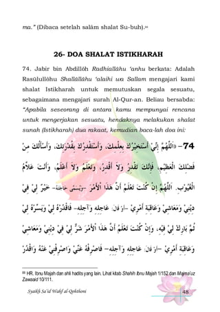 ma.” (Dibaca setelah salâm shalat Su-buh).88

26- DOA SHALAT ISTIKHARAH
74. Jabir bin Abdillôh Radhiallâhu ‘anhu berkata: Adalah
Rasūlullôhu Shallâllâhu ‘alaihi wa Sallam mengajari kami
shalat Istikharah

untuk

memutuskan

segala

sesuatu,

sebagaimana mengajari surah Al-Qur-an. Beliau bersabda:
“Apabila seseorang di antara kamu mempunyai rencana
untuk mengerjakan sesuatu, hendaknya melakukan shalat
sunah (Istikharah) dua rakaat, kemudian baca-lah doa ini:

‫، ﻭﹶﺃﺳﺄﹸﻟﻚ ﻣ ﻦ‬‫، ﻭﹶﺃﺳﺘﻘﺪﺭ ﻙ ِﺑﻘﺪﺭِﺗﻚ‬‫ﻲ ﹶﺃﺳﺘﺨﻴﺮ ﻙ ِﺑﻌﻠﻤ ﻚ‬‫ ِﺇ‬ ‫47 - ))ﺍﹶﻟﱠﻬ‬
 ِ  ‫ﹶ‬ 
  ‫ ﹸ‬  ِ ‫ ﹾ‬   ِ ‫ ِ ﹾ‬   ِ    ‫ﻢ ﻧ‬ ‫ﻠ‬
‫ﻧﺖ ﻋ ﱠ ﻡ‬‫، ﻭﹶﺃ‬ ‫ﺗﻌﻠﻢ ﻭﻻ ﹶﺃﻋﻠ‬‫، ﻭ‬ ‫ﺗﻘﺪﺭ ﻭﻻ ﺃﹶﻗﺪ‬ ‫ﻚ‬‫ﻓﻀﻠﻚ ﺍﹾﻟﻌﻈﻴ ﻢِ، ﻓﺈ‬
 ‫ﻼ‬   ‫ ﹶﻢ‬ ‫ ﹶ‬  ‫ ﹶ‬  ‫ ﹶ ﹾ ِﺭ‬  ِ ‫ ﹾ‬ ‫ ﹶِﻧ‬ ِ   ِ  ‫ﹶ‬
 ‫ ﻥ‬ ‫ ﹶ‬   ‫ ﻢ ﹾ ﹸ‬ ‫ ِ ﻠ‬ 
‫ﺘ ﻪ- ﺧﻴ ﺮ ِﻟﻲ ﻓﻲ‬‫ﺎﺟ‬‫ﻰ ﺣ‬‫ﻳﺴﻤ‬‫ﺗﻌﻠ ﻢ ﹶﺃ ﱠ ﻫﺬﹶﺍ ﹾﺍﻷﻣ ﺮ -ﻭ‬ ‫ ِﺇﻥ ﻛﻨﺖ‬ ‫ﺍﹾﻟﻐﻴﻮﺏ. ﺍﹶﻟﱠﻬ‬
 ِ     
   َ
‫ﺮﻩ ِﻟﻲ‬ ‫ﻳ‬‫ﺁﺟﻠﻪ- ﻓﹶﺎﻗﺪﺭﻩ ِﻟﻲ ﻭ‬‫ﺎﺟﻠﻪ ﻭ‬‫ﺎﻗﺒﺔ ﹶﺃﻣ ﺮﻱ -ﹶﺃﻭ ﻗﹶﺎﻝ: ﻋ‬‫ﺎﺷﻲ ﻭﻋ‬‫ﻳﻨﻲ ﻭﻣﻌ‬‫ﺩ‬
   ‫ ﺴ‬     ‫ ﹶ ِ ِ ِ ِ ِ ِ ﹾ‬  ِ  ِ ِ   ِ    ِ ِ
‫ﺎﺷﻲ‬‫ﻳﻨﻲ ﻭﻣﻌ‬‫ ِﻟﻲ ﻓﻲ ﺩ‬ ‫ﺗﻌﻠﻢ ﹶﺃ ﱠ ﻫﺬﹶﺍ ﹾﺍﻷﻣ ﺮ ﺷ‬ ‫ﺎﺭ ﻙ ِﻟﻲ ﻓﻴﻪِ، ﻭِﺇﻥ ﻛﻨﺖ‬‫ ﺑ‬ ‫ﹸﺛ‬
 ِ    ِ ِ  ِ  ‫ﺮ‬   َ  ‫ ﻥ‬ ‫ ﹶ‬   ‫ ﹾ ﹸ‬  ِ   ِ ‫ﻢ‬
‫ﺍﻗﺪﺭ‬‫ﺍﺻﺮﻓﻨﻲ ﻋﻨﻪ ﻭ‬‫ﻲ ﻭ‬‫ﺁﺟﻠﻪ - ﻓﹶﺎﺻﺮﻓﻪ ﻋ‬‫ﺎﺟﻠﻪ ﻭ‬‫ﺎﻗﺒﺔ ﹶﺃﻣﺮﻱ -ﹶﺃﻭ ﻗﹶﺎﻝ: ﻋ‬‫ﻭﻋ‬
  ‫ ﹾ‬    ِ ‫ ِ ﹾ‬  ‫ﻨ‬  ‫ ِ ﹾ‬
ِ ِ ِ ِ ِ ِ ‫ ﹶ‬  ِ  ِ ِ 
88 HR. Ibnu Majah dan ahli hadits yang lain. Lihat kitab Shahih Ibnu Majah 1/152 dan Majma’uz
Zawaaid 10/111.

Syaikh Sa’id Wahf al-Qohthoni

48

 