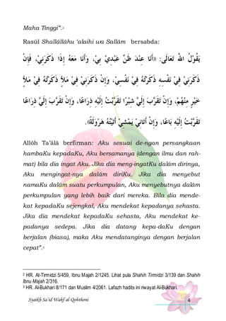 Maha Tinggi”. 2
Rasūl Shallâllâhu ‘alaihi wa Sallâm bersabda:

‫، ﻓﺈﻥ‬‫ﺎ ﻣﻌﻪ ِﺇ ﺫﹶﺍ ﺫﻛﺮِﻧﻲ‬‫، ﻭﹶﺃﻧ‬‫ ﻋﺒﺪﻱ ِﺑﻲ‬ ‫ﺎ ﻋﻨﺪ ﻇ‬‫ﺎﻟﹶﻰ: ))ﹶﺃﻧ‬‫ﺗﻌ‬ ‫ﻳﻘﻮﻝ ﺍﷲ‬
‫ ﹶِ ﹾ‬ ‫ﹶ ﹶ‬
 
 ِ   ‫ ﹶﻦ‬  ِ
ُ ‫ﹸ‬‫ﹸ‬
‫ﺗﻪ ﻓﻲ ﻣﻸ‬‫، ﻭِﺇﻥ ﺫﻛ ﺮِﻧﻲ ﻓﻲ ﻣﻸ ﺫﻛﺮ‬‫ﻧﻔ ﺴﻲ‬ ‫ﺗﻪ ﻓﻲ‬‫ﻧﻔﺴﻪ ﺫﻛﺮ‬ ‫ﺫﻛﺮِﻧﻲ ﻓﻲ‬
ٍ   ِ   ‫ ٍ ﹶ ﹶ‬  ِ   ‫ ﹾ ﹶ ﹶ‬ ِ ‫ ﹾ‬ ِ   ‫ ﹾ ِِ ﹶ ﹶ‬ ِ  ‫ﹶ ﹶ‬
‫ﺎ‬‫ﺍﻋ‬‫ ﺫﺭ‬ ‫ ﺏ ِﺇﹶﻟ‬ ‫ﺗﻘ‬ ‫ﺎ، ﻭِﺇﻥ‬‫ﺍﻋ‬‫ﺑﺖ ِﺇﹶﻟﻴﻪ ﺫﺭ‬ ‫ﺗﻘ‬ ‫ﺍ‬‫ ﺷﺒﺮ‬ ‫ﺏ ِﺇﹶﻟ‬ ‫ﺗﻘ‬ ‫، ﻭِﺇﻥ‬‫ﺧﻴﺮ ﻣﻨﻬﻢ‬
ِ ‫ ﻲ‬ ‫ ﹾ ﹶﺮ‬
ِ ِ   ‫ ﹶﺮ‬ ِ ‫ ﻲ‬ ‫ ﹾ ﹶﺮ‬   ِ ٍ  
.((‫ﺗﻴﺘﻪ ﻫﺮﻭﹶﻟﺔ‬‫ﻳﻤﺸﻲ ﹶﺃ‬ ‫ﺎِﻧﻲ‬‫ﺎ، ﻭِﺇﻥ ﹶﺃﺗ‬‫ﺎﻋ‬‫ﺑﺖ ِﺇﹶﻟﻴﻪ ﺑ‬ ‫ﺗﻘ‬
‫ ﹰ‬      ِ   ‫ ﹾ‬
ِ   ‫ﹶﺮ‬
Allôh Ta’âlâ berfirman: Aku sesuai de-ngan persangkaan
hambaKu kepadaKu, Aku bersamanya (dengan ilmu dan rahmat) bila dia ingat Aku. Jika dia meng-ingatKu dalâm dirinya,
Aku

mengingat-nya

dalâm diriKu.

Jika

dia

menyebut

namaKu dalâm suatu perkumpulan, Aku menyebutnya dalâm
perkumpulan yang lebih baik dari mereka. Bila dia mendekat kepadaKu sejengkal, Aku mendekat kepadanya sehasta.
Jika dia mendekat kepadaKu sehasta, Aku mendekat kepadanya sedepa.

Jika

dia

datang kepa-daKu dengan

berjalan (biasa), maka Aku mendatanginya dengan berjalan
cepat”.3

HR. At-Tirmidzi 5/459, Ibnu Majah 2/1245. Lihat pula Shahih Tirmidzi 3/139 dan Shahih
Ibnu Majah 2/316.
3 HR. Al-Bukhari 8/171 dan Muslim 4/2061. Lafazh hadits ini riwayat Al-Bukhari.
2

Syaikh Sa’id Wahf al-Qohthoni

4

 