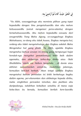 .((‫ ﹶﺃﺭﺿﻨﻲ ِﺑﻪ‬ ‫ِﻟﻲ ﺍﹾﻟﺨﻴﺮ ﺣﻴﺚ ﻛﹶﺎﻥ ﹸﺛ‬
ِ  ِِ  ‫ ﹸ ﹶ ﻢ‬     
“Ya Allôh, sesungguhnya aku meminta pilihan yang tepat
kepadaMu dengan ilmu pengetahuanMu dan aku mohon
kekuasaanMu

(untuk

mengatasi

perso-alanku)

dengan

kemahakuasaanMu. Aku mohon kepadaMu sesuatu dari
anugerahMu Yang Maha Agung, se-sungguhnya Engkau
Mahakuasa, se-dang aku tidak kuasa, Engkau mengeta-hui,
sedang aku tidak mengetahuinya dan Engkau adalah Maha
Mengetahui hal yang ghaib. Ya Allôh, apabila Engkau
mengetahui bahwa urusan ini (orang yang mempunyai hajat
hendak-nya
agamaku,

menyebut

dan

persoalannya) lebih

akibatnya

baik dalâm

terha-dap diriku

atau

-Nabi

Shallâllâhu ‘alaihi wa Sallam bersabda: …di dunia atau
akhirat-

sukseskanlah

untuk-ku,

mudahkan

jalannya,

kemudian beri-lah berkah. Akan tetapi apabila Engkau
mengetahui bahwa persoalan ini lebih berbahaya bagiku
dalâm agama, per-ekonomian dan akibatnya kepada diriku,
maka singkirkan persoalan tersebut, dan jauhkan aku
daripadanya, takdirkan kebaikan untukku di mana saja
keba-ikan

49

itu

berada,

kemudian

berilah

kere-laanMu

Hishnul Muslim – Doa dan Dzikir Shahih

 