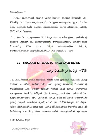 kepadaku.”89
Tidak menyesal orang yang beristi-kharah kepada AlKhaliq dan bermusya-warah dengan orang-orang mukmin
dan berhati-hati dalâm menangani perso-alannya. Allôh
Ta’âlâ berfirman:
“… dan bermusyawarahlah kepada mereka (para sahabat)
dalâm urusan itu (peperangan, perekonomian, politik dan
lain-lain).

Bila

kamu

telah

membulatkan

tekad,

bertawakkallôh kepada Allôh…” (Ali Imran, 3: 159)

27- BACAAN DI WAKTU PAGI DAN SORE

‫57 - ﺃﻋﻮﺫ ﺑﺎﷲ ﻣﻦ ﺍﻟﺸﻴﻄﺎﻥ ﺍﻟﺮﺟﻴﻢ‬
75. Aku berlindung kepada Allôh dari godaan syaitan yang
terkutuk. Allôh tidak ada Ilah (yang berhak disembah)
melainkan Dia Yang Hidup kekal lagi terus

menerus

mengurus (makhluk-Nya); tidak mengantuk dan tidak tidur.
Kepunyaan-Nya apa yang di langit dan di bumi. Siapakah
yang dapat memberi syafa'at di sisi Allôh tanpa izin-Nya.
Allôh mengetahui apa-apa yang di hadapan mereka dan di
belakang mereka, dan mereka tidak mengetahui apa-apa

89

HR. Al-Bukhari 7/162.

Syaikh Sa’id Wahf al-Qohthoni

50

 