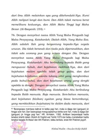 dari ilmu Allôh melainkan apa yang dikehendaki-Nya. Kursi
Allôh meliputi langit dan bumi. Dan Allôh tidak merasa berat
memelihara keduanya, dan Allôh Maha Tinggi lagi Maha
Besar. (Al-Baqarah: 255). 90
76. Dengan menyebut nama Allôh Yang Maha Pengasih lagi
Maha Penyayang. Katakanlah: Dialah Allôh, Yang Maha Esa.
Allôh adalah Ilah yang bergantung kepada-Nya segala
urusan. Dia tidak beranak dan tiada pula diperanakkan, dan
tidak ada seorang pun yang setara dengan Dia. Dengan
menyebut nama Allôh Yang Maha Pengasih lagi Maha
Penyayang. Katakanlah: Aku berlindung kepada Rabb yang
menguasai Subuh, dari kejahatan makhluk-Nya, dan dari
kejahatan malâm apabila telah gelap gulita, dan dari
kejahatan-kejahatan wanita tukang sihir yang menghembus
pada buhul-buhul, dan dari kejahatan orang yang dengki
apabila ia dengki. Dengan menyebut nama Allôh Yang Maha
Pengasih lagi Maha Penyayang. Katakanlah: Aku berlindung
kepada Rabb manusia. Raja manusia. Sem-bahan manusia,
dari kejahatan (bisikan) syaitan yang biasa bersembunyi,
yang membisikkan (kejahatan) ke dalâm dada manusia, dari
“Barangsiapa membaca kalimat ini ketika pagi hari, maka ia dijaga dari (ganguan) jin
hingga sore hari. Dan barangsiapa mengucapkannya ketika sore hari, maka ia dijaga dari
(ganguan) jin hingga pagi hari.” HR. Al-Hakim, 1/562. Al-Albani berpendapat hadits
tersebut shahih dalam Shahih At-Targhib wat Tarhib 1/273 dan beliau menisbatkan hadits
tersebut kepada An-Nasa’i dan Ath-Thabrani, beliau berkata, isnad Ath-Thabrani jayyid’.
90

51

Hishnul Muslim – Doa dan Dzikir Shahih

 