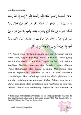 jin dan manusia. 91

‫ﺍﹾﻟﺤﻤﺪ ِﻟ ﱠﻪِ، ﻻ ِﺇﻟﹶـﻪ ِﺇ ﱠ ﺍﷲ ﻭﺣﺪﻩ‬‫ﺎ ﻭﹶﺃﺻﺒﺢ ﺍﹾﻟﻤﻠﻚ ِﻟﱠﻪِ، ﻭ‬‫77 - ﹶﺃﺻﺒﺤﻨ‬
   ُ ‫ ﻻ‬ ‫ ﻠ ﹶ‬  
‫ ﻠ‬ ‫ ﹾ‬     
 ‫ﻳﺮ. ﺭ‬‫، ﹶﻟﻪ ﺍﹾﻟﻤﻠﻚ ﻭﹶﻟﻪ ﺍﹾﻟﺤﻤ ﺪ ﻭﻫﻮ ﻋﻠﹶﻰ ﻛ ﱢ ﺷﻲﺀ ﻗﺪ‬ ‫ﻳ ﻚ ﹶﻟ‬‫ﻻ ﺷﺮ‬
‫ﺏ‬  ِ ‫ ٍ ﹶ‬  ‫ ﹸﻞ‬          ‫ ﹾ‬  ‫ ﻪ‬ ِ  ‫ﹶ‬
‫ﺎ ﻓﻲ‬‫ ﻣ‬ ‫، ﻭﹶﺃﻋﻮﺫ ِﺑﻚ ﻣﻦ ﺷ‬ ‫ﺑﻌﺪ‬ ‫ﺎ‬‫ﺎ ﻓﻲ ﻫﺬﹶﺍ ﺍﹾﻟﻴﻮﻡ ﻭﺧﻴ ﺮ ﻣ‬‫ﹶﺃﺳﺄﹸﻟ ﻚ ﺧﻴﺮ ﻣ‬
 ِ ‫ﺮ‬  ِ  ‫ ﹸ‬   ‫ﻩ‬      ِ     ِ     ‫ﹶ‬
 ‫ﻮﺫ ِﺑﻚ ﻣﻦ ﺍﹾﻟﻜﺴﻞ ﻭﺳﻮﺀ ﺍﹾﻟﻜﺒ ﺮِ، ﺭ‬‫ ﹶﺃﻋ‬ ‫، ﺭ‬ ‫ﺑﻌﺪ‬ ‫ﺎ‬‫ ﻣ‬ ‫ﻫﺬﹶﺍ ﺍﹾﻟﻴﻮﻡ ﻭﺷ‬
‫ ﺏ‬ ِ ِ    ِ  ‫ ﹶ‬ ِ  ‫ ﹸ‬ ‫ﺏ‬ ‫ﻩ‬  ‫ﺮ‬  ِ   
.‫ﺎﺭ ﻭﻋﺬﹶﺍﺏ ﻓِﻲ ﺍﹾﻟﻘﺒﺮ‬‫ﹶﺃﻋﻮﺫ ِﺑﻚ ﻣﻦ ﻋﺬﹶﺍﺏ ﻓِﻲ ﺍﻟ‬
ِ ‫ﹶ‬
ٍ  ِ ‫ﻨ‬
ٍ   ِ  ‫ﹸ‬ 
77. “Kami telah memasuki waktu pagi dan kerajaan hanya
milik Allôh, segala puji bagi Allôh. Tidak ada Tuhan (yang
berhak disembah) kecuali Allôh Yang Maha Esa, tiada sekutu
bagiNya. Bagi-Nya kerajaan dan bagiNya pujian. Dia-lah
Yang Mahakuasa atas segala se-suatu. Hai Tuhan, aku
mohon kepada-Mu kebaikan di hari ini dan kebaikan
sesudahnya. Aku berlindung kepadaMu dari kejahatan hari
ini dan kejahatan sesudahnya. Wahai Tuhan, aku berlindung kepadaMu dari kemalasan dan kejelekan di hari tua.
Wahai Tuhan! Aku berlindung kepadaMu dari siksaan di

“Barangsiapa membaca tiga surat tersebut tiga kali setiap pagi dan sore hari, maka itu
(tiga surat tersebut) cukup baginya dari segala sesuatu.” HR. Abu Dawud 4/322, AtTirmidzi 5/567 dan lihat Shahih At-Tirmidzi 3/182.

91

Syaikh Sa’id Wahf al-Qohthoni

52

 