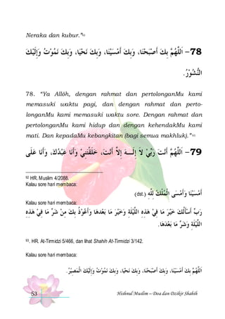 Neraka dan kubur.”92

‫ﻧﻤﻮﺕ ﻭِﺇﹶﻟﻴ ﻚ‬ ‫ﺎ، ﻭِﺑﻚ‬‫ﻧﺤﻴ‬ ‫ﺎ، ﻭِﺑﻚ‬‫ﻴﻨ‬‫ﺎ، ﻭِﺑﻚ ﹶﺃﻣﺴ‬‫ ِﺑﻚ ﹶﺃﺻﺒﺤﻨ‬ ‫87 - ﺍﹶﻟﱠﻬ‬
                   ‫ﻢ‬ ‫ﻠ‬
.‫ﺸﻮﺭ‬‫ﺍﻟ‬
  ‫ﻨ‬
78. “Ya Allôh, dengan rahmat dan pertolonganMu kami
memasuki waktu pagi, dan dengan rahmat dan pertolonganMu kami memasuki waktu sore. Dengan rahmat dan
pertolonganMu kami hidup dan dengan kehendakMu kami
mati. Dan kepadaMu kebangkitan (bagi semua makhluk).” 93

‫ﺎ ﻋﻠﹶﻰ‬‫، ﻭﹶﺃﻧ‬‫ﺎ ﻋﺒﺪ ﻙ‬‫، ﺧﻠﻘﺘﻨﻲ ﻭﹶﺃﻧ‬‫ﻧﺖ‬‫ﻲ ﻻ ِﺇﻟﹶـﻪ ِﺇ ﱠ ﹶﺃ‬‫ﻧﺖ ﺭ‬‫ ﹶﺃ‬ ‫97 - ﺍﹶﻟﱠﻬ‬
       ِ‫ ﹶ ﹾ‬
‫ ﻻ‬ ‫ ﹶ‬ ‫ﺑ‬  ‫ﻢ‬ ‫ﻠ‬
HR. Muslim 4/2088.
Kalau sore hari membaca:

92

(dst.) ‫ﻰ ﺍ ﹾﻟﻤﻠﻚ ِﻟﱠﻪ‬‫ﺎ ﻭﹶﺃﻣﺴ‬‫ﹶﺃﻣﺴﻴﻨ‬
ِ ‫ ﻠ‬ ‫ﹾ‬
   
Kalau sore hari membaca:

‫ﺎ ﻓﻲ ﻫﺬﻩ‬‫ ﻣ‬ ‫ﺎ ﻭﹶﺃﻋﻮﺫ ِﺑﻚ ﻣﻦ ﺷ‬‫ﺪﻫ‬‫ﺑﻌ‬ ‫ﺎ‬‫ﺎ ﻓﻲ ﻫﺬﻩ ﺍﻟﱠﻴﻠﺔ ﻭﺧﻴﺮ ﻣ‬‫ ﹶﺃﺳﺄﹸﻟﻚ ﺧﻴﺮ ﻣ‬ ‫ﺭ‬
ِ ِ   ِ ‫ﺮ‬  ِ  ‫ ﹸ‬  
    ِ ‫ ﹶ‬ ‫ ِ ِ ﻠ‬  ِ     ‫ﹶ‬ ‫ﺏ‬
.‫ﺎ‬‫ﺑﻌﺪﻫ‬ ‫ﺎ‬‫ ﻣ‬ ‫ﺍﻟﱠﻴﻠﺔ ﻭﺷ‬
  ‫ﺮ‬  ِ ‫ ﹶ‬ ‫ﻠ‬
93.

HR. At-Tirmidzi 5/466, dan lihat Shahih At-Tirmidzi 3/142.

Kalau sore hari membaca:

.‫ﻧﻤﻮﺕ ﻭِﺇﹶﻟﻴﻚ ﺍ ﹾﻟﻤﺼﻴﺮ‬ ‫ﺎ، ﻭِﺑﻚ‬‫ﻧ ﺤﻴ‬ ‫ﺎ، ﻭِﺑﻚ‬‫ﺎ، ﻭِﺑﻚ ﹶﺃﺻﺒﺤﻨ‬‫ ِﺑﻚ ﹶﺃﻣﺴﻴﻨ‬ ‫ﺍﹶﻟﱠﻬ‬
  ِ                     ‫ﻢ‬ ‫ﻠ‬
53

Hishnul Muslim – Doa dan Dzikir Shahih

 