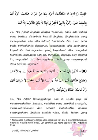 ‫ﺑﻮﺀ ﹶﻟ ﻚ‬‫، ﹶﺃ‬ ‫ﺎ ﺻﻨﻌ‬‫ ﻣ‬ ‫، ﺃﹶﻋﻮﺫ ِﺑﻚ ﻣﻦ ﺷ‬ ‫ﺎ ﺍﺳﺘﻄﻌ‬‫ﻋﻬﺪﻙ ﻭﻭﻋﺪﻙ ﻣ‬
 ُ  ‫ ﺖ‬ 
‫ﺮ‬  ِ  ‫ ﹸ‬  ‫ ﺖ‬ ‫ ﹶ‬ 
 ِ  ِ
.‫ﻧﺖ‬‫ﻧﻮﺏ ِﺇ ﱠ ﹶﺃ‬‫ﻳﻐﻔﺮ ﺍﻟ ﺬ‬ ‫ﻪ ﻻ‬‫ﻧﺒﻲ ﻓﹶﺎﻏﻔ ﺮ ِﻟﻲ ﻓﺈ‬‫ﺑﻮﺀ ِﺑﺬ‬‫، ﻭﹶﺃ‬ ‫ِﺑﻨﻌﻤﺘﻚ ﻋﻠ‬
 ‫ ﻻ‬  ‫ ﱡ‬ ِ  ‫ ﹶ‬ ‫ ﹶِﻧ‬  ِ ‫ ﹾ‬ ِ ‫ ُ ﹶ‬  ‫ ﹶﻲ‬  ِ  ِ
79. “Ya Allôh! Engkau adalah Tuhanku, tidak ada Tuhan
yang berhak disembah kecuali Engkau, Engkau-lah yang
mencip-takan aku. Aku adalah hambaMu. Aku akan setia
pada perjanjianku denganMu semampuku. Aku berlindung
kepadaMu dari kejelekan yang kuperbuat. Aku mengakui
nikmatMu kepadaku dan aku mengakui dosaku, oleh karena
itu, ampunilah aku. Sesungguhnya tiada yang mengampuni
dosa kecuali Engkau.”94

‫، ﻭﻣﻼِﺋﻜﺘ ﻚ‬‫ﻬﺪ ﻭﹸﺃﺷﻬ ﺪ ﺣﻤﻠﺔ ﻋﺮﺷ ﻚ‬‫ﻲ ﹶﺃﺻﺒﺤﺖ ﹸﺃﺷ‬‫ ِﺇ‬ ‫08 - ﺍﹶﻟﱠﻬ‬
 ‫ ﹶ ﹶ‬ 
ِ   ‫ ﹶ ﹶ‬   ِ    ِ      ‫ﻢ ﻧ‬ ‫ﻠ‬
،‫ﻳﻚ ﹶﻟ ﻚ‬‫ﻧﺖ ﻭﺣﺪﻙ ﻻ ﺷﺮ‬‫ﻧﺖ ﺍﷲ ﻻ ِﺇﻟﹶـﻪ ِﺇ ﱠ ﹶﺃ‬‫ﻚ ﹶﺃ‬‫، ﹶﺃ‬‫ﻭﺟﻤﻴﻊ ﺧﻠﻘ ﻚ‬
 ِ  ‫ ﹶ‬     ‫ ﻻ‬ ‫ ُ ﹶ‬  ‫ ﹾ ِ ﻧ‬  ِ  
(×4) .‫ﺍ ﻋﺒﺪﻙ ﻭﺭﺳﻮﹸﻟﻚ‬‫ﺪ‬ ‫ﻭﹶﺃ ﱠ ﻣﺤ‬
         ‫ﻤ‬  ‫ ﻥ‬
80. “Ya Allôh! Sesungguhnya aku di waktu pagi ini
mempersaksikan Engkau, malaikat yang memikul arasyMu,
malai-kat-malaikat

dan

seluruh

makhlukMu,

bahwa

sesungguhnya Engkau adalah Allôh, tiada Tuhan yang
“Barangsiapa membacanya dengan yakin ketika sore hari, lalu ia meninggal dunia pada
malam itu, maka ia masuk Surga. Dan demikian juga ketika pagi hari.” HR. Al-Bukhari
7/150.

94

Syaikh Sa’id Wahf al-Qohthoni

54

 