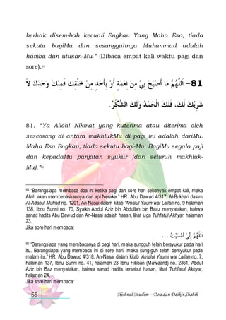 berhak disem-bah kecuali Engkau Yang Maha Esa, tiada
sekutu

bagiMu

dan sesungguhnya

Muhammad adalah

hamba dan utusan-Mu.” (Dibaca empat kali waktu pagi dan
sore).95

‫ﺎ ﹶﺃﺻﺒﺢ ِﺑﻲ ﻣﻦ ِﻧﻌﻤﺔٍ ﹶﺃﻭ ِﺑﺄﺣﺪ ﻣﻦ ﺧﻠﻘﻚ ﻓﻤﻨﻚ ﻭﺣﺪﻙ ﻻ‬‫ ﻣ‬ ‫18 - ﺍﹶﻟﱠﻬ‬
‫ ﹶ‬      ِ ‫ ﹶ‬ ِ ‫ ﹾ‬  ِ ٍ  ‫ ﹶ‬    ِ   
‫ﻢ‬ ‫ﻠ‬
.‫ﻜ ﺮ‬ ‫، ﻓﻠﻚ ﺍﹾﻟﺤﻤ ﺪ ﻭﹶﻟﻚ ﺍﻟ‬‫ﻳﻚ ﹶﻟﻚ‬‫ﺷﺮ‬
 ‫ ﺸ ﹾ‬      ‫ﹶﹶ‬
 ِ
81. “Ya Allôh! Nikmat yang kuterima atau diterima oleh
seseorang di antara makhlukMu di pagi ini adalah dariMu.
Maha Esa Engkau, tiada sekutu bagi-Mu. BagiMu segala puji
dan kepadaMu panjatan syukur (dari seluruh makhlukMu).”96

“Barangsiapa membaca doa ini ketika pagi dan sore hari sebanyak empat kali, maka
Allah akan membebaskannya dari api Neraka.” HR. Abu Dawud 4/317, Al-Bukhari dalam
Al-Adabul Mufrad no. 1201, An-Nasai dalam kitab ‘Amalul Yaum wal Lailah no. 9 halaman
138, Ibnu Sunni no. 70, Syaikh Abdul Aziz bin Abdullah bin Baaz menyatakan, bahwa
sanad hadits Abu Dawud dan An-Nasai adalah hasan, lihat juga Tuhfatul Akhyar, halaman
23.
Jika sore hari membaca:
95

… ‫ﻲ ﹶﺃﻣﺴﻴﺖ‬‫ ِﺇ‬ ‫ﺍﹶﻟﱠﻬ‬
     ‫ﻢ ﻧ‬ ‫ﻠ‬
“Barangsiapa yang membacanya di pagi hari, maka sungguh telah bersyukur pada hari
itu. Barangsiapa yang membaca ini di sore hari, maka sung-guh telah bersyukur pada
malam itu.” HR. Abu Dawud 4/318, An-Nasai dalam kitab ‘Amalul Yaumi wal Lailah no. 7,
halaman 137, Ibnu Sunni no. 41, halaman 23 Ibnu Hibban (Mawaarid) no. 2361. Abdul
Aziz bin Baz menyatakan, bahwa sanad hadits tersebut hasan, lihat Tuhfatul Akhyar,
halaman 24.
Jika sore hari membaca:
96

55

Hishnul Muslim – Doa dan Dzikir Shahih

 