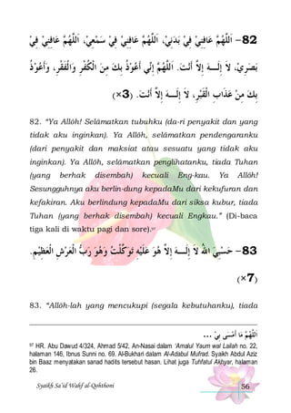 ‫ﺎﻓﻨﻲ ﻓﻲ‬‫ ﻋ‬ ‫، ﺍﹶﻟﱠﻬ‬‫ﺎﻓﻨﻲ ﻓﻲ ﺳﻤﻌﻲ‬‫ ﻋ‬ ‫، ﺍﹶﻟﱠﻬ‬‫ﺑﺪِﻧﻲ‬ ‫ﺎﻓﻨﻲ ﻓﻲ‬‫ ﻋ‬ ‫28 - ﺍﹶﻟﱠﻬ‬
 ِ  ِ ِ ‫ﻢ‬ ‫ ِ ﻠ‬   ِ  ِ ِ ‫ﻢ‬ ‫ﻠ‬
  ِ  ِ ِ ‫ﻢ‬ ‫ﻠ‬
‫ﺍ ﹾﻟﻔﻘﺮِ، ﻭﹶﺃﻋﻮ ﺫ‬‫ﻲ ﹶﺃﻋﻮﺫ ِﺑﻚ ﻣﻦ ﺍﹾﻟﻜﻔﺮ ﻭ‬‫ ِﺇ‬ ‫ﻧﺖ. ﺍﹶﻟﱠﻬ‬‫، ﻻ ِﺇﻟﹶـﻪ ِﺇ ﱠ ﹶﺃ‬‫ﺑﺼﺮﻱ‬
‫ ﹸ‬   ‫ ﹸ ﹾ ِ ﹶ ﹾ‬ ِ  ‫ ﹸ‬  ‫ﻢ ﻧ‬ ‫ ﻠ‬ ‫ ﻻ‬ ‫ ِ ﹶ‬
(×3) .‫ﻧﺖ‬‫ِﺑﻚ ﻣﻦ ﻋﺬﹶﺍﺏ ﺍﹾﻟﻘﺒﺮِ، ﻻ ِﺇﻟﹶـﻪ ِﺇ ﱠ ﹶﺃ‬
 ‫ ﻻ‬ ‫ ﹶ‬‫ ِ ﹶ‬  ِ 
82. “Ya Allôh! Selâmatkan tubuhku (da-ri penyakit dan yang
tidak aku inginkan). Ya Allôh, selâmatkan pendengaranku
(dari penyakit dan maksiat atau sesuatu yang tidak aku
inginkan). Ya Allôh, selâmatkan penglihatanku, tiada Tuhan
(yang

berhak

disembah)

kecuali

Eng-kau.

Ya

Allôh!

Sesungguhnya aku berlin-dung kepadaMu dari kekufuran dan
kefakiran. Aku berlindung kepadaMu dari siksa kubur, tiada
Tuhan (yang berhak disembah) kecuali Engkau.” (Di-baca
tiga kali di waktu pagi dan sore).97

.‫ ﺍﹾﻟﻌﺮﺵ ﺍﹾﻟﻌﻈﻴ ﻢ‬ ‫ﺗﻮ ﱠﻠﺖ ﻭﻫﻮ ﺭ‬ ‫38 - ﺣﺴﺒﻲ ﺍﷲ ﻻ ِﺇﻟﹶـﻪ ِﺇ ﱠ ﻫﻮ ﻋﻠﻴﻪ‬
ِ  ِ  ِ   ‫ﺏ‬     ‫ﻛ ﹾ‬ ِ  ‫ ﹶ‬   ‫ ﻻ‬ ‫ ُ ﹶ‬ ِ 
(×7)
83. “Allôh-lah yang mencukupi (segala kebutuhanku), tiada

… ‫ﻰ ِﺑﻲ‬‫ﺎ ﹶﺃﻣﺴ‬‫ ﻣ‬ ‫ﺍﹶﻟﱠﻬ‬

 ‫ﻢ‬ ‫ﻠ‬
HR. Abu Dawud 4/324, Ahmad 5/42, An-Nasai dalam ‘Amalul Yaum wal Lailah no. 22,
halaman 146, Ibnus Sunni no. 69. Al-Bukhari dalam Al-Adabul Mufrad. Syaikh Abdul Aziz
bin Baaz menyatakan sanad hadits tersebut hasan. Lihat juga Tuhfatul Akhyar, halaman
26.

97

Syaikh Sa’id Wahf al-Qohthoni

56

 