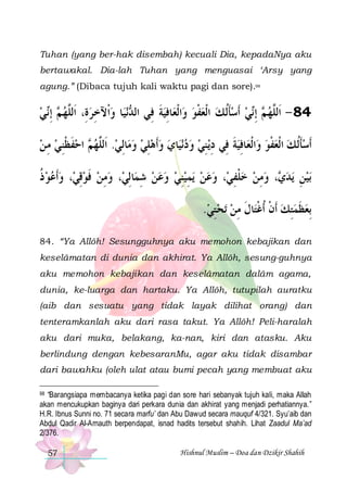 Tuhan (yang ber-hak disembah) kecuali Dia, kepadaNya aku
bertawakal. Dia-lah Tuhan yang menguasai ‘Arsy yang
agung.” (Dibaca tujuh kali waktu pagi dan sore).98

‫ﻲ‬‫ ِﺇ‬ ‫ﺎ ﻭﺍﹾﻵﺧﺮﺓِ، ﺍﹶﻟﱠﻬ‬‫ﻧﻴ‬ ‫ﺎﻓﻴﺔ ﻓِﻲ ﺍﻟ‬‫ﺍﹾﻟﻌ‬‫ﻲ ﹶﺃﺳﺄﹸﻟ ﻚ ﺍﹾﻟﻌﻔﻮ ﻭ‬‫ ِﺇ‬ ‫48 - ﺍﹶﻟﱠﻬ‬
 ‫ﻢ ﻧ‬ ‫ ﻠ‬ ِ  ‫ﺪ‬
‫ ﹶ‬ِ
 ‫ ﹾ‬  ‫ﹶ‬  ‫ ﻢ ﻧ‬ ‫ﻠ‬
‫ ﺍﺣﻔﻈﻨﻲ ﻣ ﻦ‬ ‫ﺎِﻟﻲ. ﹶﺍﻟﱠﻬ‬‫ﺎﻱ ﻭﹶﺃﻫﻠﻲ ﻭﻣ‬‫ﻧﻴ‬‫ﻳﻨﻲ ﻭﺩ‬‫ﺎﻓِﻴﺔ ﻓِﻲ ﺩ‬‫ﺍﹾﻟﻌ‬‫ﹶﺃﺳﺄﹸﻟ ﻚ ﺍﹾﻟﻌﻔﻮ ﻭ‬
 ِ  ِ ‫ ﹶ ﹾ‬ ‫ﻢ‬ ‫ ﻠ‬   ِ       ِ ِ ‫ ﹶ‬
 ‫ ﹾ‬  ‫ﹶ‬
‫، ﻭﹶﺃﻋﻮ ﺫ‬‫، ﻭﻣﻦ ﻓﻮﻗﻲ‬‫ﺎِﻟﻲ‬‫ﻳﻤﻴﻨﻲ ﻭﻋﻦ ﺷﻤ‬ ‫، ﻭﻋﻦ‬‫، ﻭﻣﻦ ﺧﻠﻔﻲ‬ ‫ﻳﺪ‬ ‫ﺑﻴﻦ‬
‫ ﹸ‬   ِ ‫ ﹶ‬ ِ 
ِ     ِ ِ    ِ ‫ ﹾ‬  ِ  ‫ﻱ‬ ِ 
.‫ﺗﺤﺘﻲ‬ ‫ﺎﻝ ﻣﻦ‬‫ِﺑﻌﻈﻤﺘﻚ ﹶﺃﻥ ﹸﺃﻏﺘ‬
 ِ   ِ ‫ ﹾ ﹾ ﹶ‬ ِ ‫ ﹶ‬
84. “Ya Allôh! Sesungguhnya aku memohon kebajikan dan
keselâmatan di dunia dan akhirat. Ya Allôh, sesung-guhnya
aku memohon kebajikan dan keselâmatan dalâm agama,
dunia, ke-luarga dan hartaku. Ya Allôh, tutupilah auratku
(aib dan sesuatu yang tidak layak dilihat orang) dan
tenteramkanlah aku dari rasa takut. Ya Allôh! Peli-haralah
aku dari muka, belakang, ka-nan, kiri dan atasku. Aku
berlindung dengan kebesaranMu, agar aku tidak disambar
dari bawahku (oleh ulat atau bumi pecah yang membuat aku
98 “Barangsiapa membacanya ketika pagi dan sore hari sebanyak tujuh kali, maka Allah
akan mencukupkan baginya dari perkara dunia dan akhirat yang menjadi perhatiannya.”
H.R. Ibnus Sunni no. 71 secara marfu’ dan Abu Dawud secara mauquf 4/321. Syu’aib dan
Abdul Qadir Al-Arnauth berpendapat, isnad hadits tersebut shahih. Lihat Zaadul Ma’ad
2/376.

57

Hishnul Muslim – Doa dan Dzikir Shahih

 