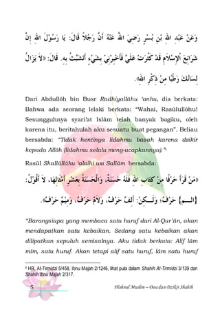 ‫ﺎ ﺭﺳﻮﻝ ﺍﷲ ِﺇ ﱠ‬‫ﺑﺴﺮ ﺭﺿﻲ ﺍﷲ ﻋﻨﻪ ﹶﺃ ﱠ ﺭﺟﻼ ﻗﹶﺎﻝ: ﻳ‬ ‫ﺑﻦ‬ ‫ﻭﻋﻦ ﻋﺒﺪ ﺍﷲ‬
‫ ﹶ ِ ﻥ‬
‫ ﹰ ﹶ‬  ‫ ﻥ‬  ُ  ِ  ٍ  ِ ِ ِ    
‫ﺍﻝ‬‫ﻳﺰ‬ ‫ﺚ ِﺑﻪ. ﻗﹶﺎﻝ: ))ﻻ‬‫ﺗﺸ‬‫ ﻓﺄﺧﺒﺮِﻧﻲ ِﺑﺸﻲﺀ ﹶﺃ‬ ‫ﺍِﺋﻊ ﹾﺍﻹﺳﻼ ﻡ ﻗﺪ ﻛﺜﺮ ﺕ ﻋﻠ‬‫ﺷﺮ‬
‫ﺒ ﹸ ِ ﹶ ﹶ ﹸ‬ ٍ     ِ  ‫ ﹶ ﻲ ﹶ ﹶ‬   ‫ ﹶ ﹸ‬ ‫ ﹶ ِ ﹶ‬ ِ  
.((‫ﺎ ﻣﻦ ﺫﻛﺮ ﺍﷲ‬‫ﻧﻚ ﺭﻃﺒ‬‫ﺎ‬‫ِﻟﺴ‬
ِ ِ‫ ِ ﹾ‬ ِ ‫ ﹾ‬ 
Dari Abdullôh bin Busr Radhiyallâhu ‘anhu, dia berkata:
Bahwa ada seorang lelaki berkata: “Wahai, Rasūlullôhu!
Sesungguhnya syari’at Islâm telah banyak bagiku, oleh
karena itu, beritahulah aku sesuatu buat pegangan”. Beliau
bersabda: “Tidak hentinya lidahmu basah karena dzikir
kepada Allôh (lidahmu selalu meng-ucapkannya).”4
Rasūl Shallâllâhu ‘alaihi wa Sallâm bersabda:

:‫ﺎ، ﻻ ﹶﺃﻗﻮﻝ‬‫ﺍ ﹾﻟﺤﺴﻨﺔ ِﺑﻌﺸ ﺮ ﹶﺃﻣﺜﹶﺎِﻟﻬ‬‫ﺎﺏ ﺍﷲ ﻓﻠﻪ ﺣﺴﻨ ﹲ، ﻭ‬‫))ﻣﻦ ﻗﺮﹶﺃ ﺣﺮﻓﹰﺎ ﻣﻦ ﻛﺘ‬
‫ ﹸ‬‫ﹶ ﹸ‬
 ِ   ‫ ﹸ‬ 
‫ ﺔ‬   ‫ ِ ِ ِ ﹶ ﹶ‬ ِ    ‫ ﹶ‬ 
.((‫، ﻭﻣﻴﻢ ﺣﺮﻑ‬ ‫، ﻭﻻﻡ ﺣﺮ‬ ‫؛ ﻭﻟﹶـﻜﻦ: ﹶﺃِﻟﻒ ﺣﺮ‬ ‫}ﺍﻟـﻢ{ ﺣﺮ‬
     ِ  ‫ﻑ‬   ‫ ﹶ‬ ‫ﻑ‬    ِ  ‫ﻑ‬ 
“Barangsiapa yang membaca satu huruf dari Al-Qur`ân, akan
mendapatkan satu kebaikan. Sedang satu kebaikan akan
dilipatkan sepuluh semisalnya. Aku tidak berkata: Alif lâm
mîm, satu huruf. Akan tetapi alif satu huruf, lâm satu huruf
4 HR. At-Tirmidzi 5/458, Ibnu Majah 2/1246, lihat pula dalam Shahih At-Tirmidzi 3/139 dan
Shahih Ibnu Majah 2/317.

5

Hishnul Muslim – Doa dan Dzikir Shahih

 