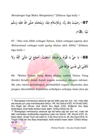 Mendengar lagi Maha Mengetahui.” (Dibaca tiga kali).101

‫ﺪ ﺻ ﱠﻰ ﺍﷲ ﻋﻠﻴﻪ ﻭﺳﱠ ﻢ‬ ‫ﺎ، ﻭِﺑﻤﺤ‬‫ﻳﻨ‬‫ﺎ، ﻭِﺑﺎﻹﺳﻼﻡ ﺩ‬‫78 - ﺭﺿﻴﺖ ﺑِﺎﷲ ﺭ‬
 ‫ﻠ‬  ِ  ‫ ﹶ‬ ُ ‫ﻠ‬ ٍ ‫ﻤ‬   ِ ِ ‫ ﹶ‬ ِ ‫ ﹾ‬ ‫ﺑ‬ ِ   ِ 
(×3) .‫ﺎ‬‫ﻧﺒ‬
‫ِﻴ‬
87. “Aku rela Allôh sebagai Tuhan, Islâm sebagai agama dan
Muhammad sebagai nabi (yang diutus oleh Allôh).” (Dibaca
tiga kali).102

‫ﻮﻡ ِﺑﺮﺣﻤﺘﻚ ﹶﺃﺳﺘﻐﻴﺚ، ﹶﺃﺻﻠﺢ ِﻟﻲ ﺷﺄِﻧﻲ ﻛﱠﻪ ﻭﻻ‬‫ﺎ ﻗ‬‫ ﻳ‬ ‫ﺎ ﺣ‬‫88 - ﻳ‬
‫ ﹶ‬  ‫ ﹸﻠ‬ ‫ ﹾ‬   ِ  ‫ ﹸ‬ ِ   ِ     ‫ﻲ ﹶﻴ‬
.‫ﻧﻔﺴﻲ ﻃﺮﻓﺔ ﻋﻴﻦ‬ ‫ﺗﻜﻠﻨﻲ ِﺇﻟﹶﻰ‬
ٍ  ‫ﹶ ﹶ‬ ‫ ﹶ‬ ِ ‫ﹾ‬
 ِ‫ِ ﹾ‬
88. “Wahai Tuhan Yang Maha Hidup, wahai Tuhan Yang
Berdiri Sendiri (tidak butuh segala sesuatu), dengan rahmatMu aku minta pertolongan, perbaikilah segala urusanku dan
jangan diserahkan kepadaku sekalipun sekejap mata (tan-pa

“Barangsiapa membacanya sebanyak tiga kali ketika pagi dan sore hari, maka tidak
ada sesuatu pun yang membahayakan dirinya.” HR. Abu Dawud 4/323, At-Tirmidzi 5/465,
Ibnu Majah dan Ahmad. Lihat Shahih Ibnu Majah 2/332, Al-Allamah Ibnu Baaz
berpendapat, isnad hadits tersebut hasan dalam Tuhfatul Akhyar hal. 39.
102 “Barangsiapa membacanya sebanyak tiga kali ketika pagi dan sore hari, maka hak
Allah memberikan keridhaanNya kepadanya pada hari Kiamat.” HR. Ahmad 4/337, AnNasa’i dalam ‘Amalul Yaum wal Lailah no. 4 dan Ibnus Sunni no. 68. Abu Daud 4/418, AtTirmidzi 5/465 dan Ibnu Baaz berpendapat, hadits tersebut hasan dalam Tuhfatul Akhyar,
hal. 39.
101

59

Hishnul Muslim – Doa dan Dzikir Shahih

 