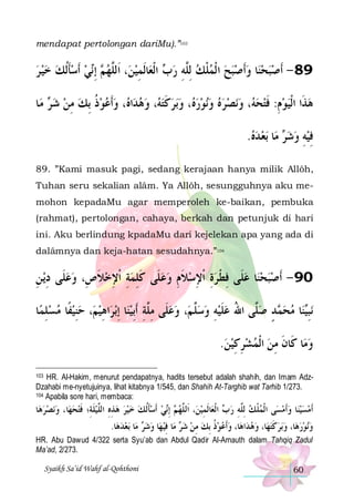 mendapat pertolongan dariMu).”103

‫ﻲ ﹶﺃﺳﺄﹸﻟﻚ ﺧﻴ ﺮ‬‫ ِﺇ‬ ‫، ﺍﹶﻟﱠﻬ‬‫ﺎﹶﻟﻤﻴﻦ‬‫ ﺍﹾﻟﻌ‬ ‫ﺎ ﻭﹶﺃﺻﺒﺢ ﺍ ﹾﻟﻤﻠﻚ ِﻟﱠﻪ ﺭ‬‫98 - ﹶﺃﺻﺒﺤﻨ‬
    ‫ ﹶ‬  ‫ﻢ ﻧ‬ ‫ ﻠ‬ ِ
‫ﺏ‬ ِ ‫ ﻠ‬ ‫ ﹾ‬       
‫ﺎ‬‫ ﻣ‬ ‫، ﻭﹶﺃﻋﻮﺫ ِﺑﻚ ﻣﻦ ﺷ‬ ‫ﺍ‬‫، ﻭﻫﺪ‬ ‫ﺑﺮﻛﺘ‬‫، ﻭ‬ ‫ﻧﻮﺭ‬‫ﻧﺼﺮﻩ ﻭ‬‫، ﻭ‬ ‫ﻫﺬﹶﺍ ﺍﹾﻟﻴﻮﻡ: ﻓﺘﺤ‬
‫ ﺮ‬  ِ  ‫ ﹸ‬   ‫ ﻩ‬  ‫ﻪ‬‫ ﹶ‬  ‫ﻩ‬       ‫ﻪ‬  ‫ ِ ﹶ‬  
.‫ﺑﻌ ﺪﻩ‬ ‫ﺎ‬‫ ﻣ‬ ‫ﻓﻴﻪ ﻭﺷ‬
   ‫ﺮ‬  ِ  ِ
89. ”Kami masuk pagi, sedang kerajaan hanya milik Allôh,
Tuhan seru sekalian alâm. Ya Allôh, sesungguhnya aku memohon kepadaMu agar memperoleh ke-baikan, pembuka
(rahmat), pertolongan, cahaya, berkah dan petunjuk di hari
ini. Aku berlindung kpadaMu dari kejelekan apa yang ada di
dalâmnya dan keja-hatan sesudahnya.”104

‫ﻳ ﻦ‬‫ﺎ ﻋﻠﹶﻰ ﻓﻄ ﺮﺓ ﹾﺍﻹﺳﻼﻡ ﻭﻋﻠﹶﻰ ﻛﻠﻤﺔ ﹾﺍﻹﺧﻼ ﺹِ، ﻭﻋﻠﹶﻰ ﺩ‬‫09 - ﹶﺃﺻﺒﺤﻨ‬
ِ ِ 
‫ ﹶ‬ ِ ِ  ِ ‫ ﹶ‬  ِ ‫ ﹶ‬ ِ ِ  ‫ ِ ﹾ‬  
‫ﺎ‬‫، ﺣﻨﻴﻔﹰﺎ ﻣﺴﻠﻤ‬‫ﺍﻫﻴﻢ‬‫ﺑﺮ‬‫ﺎ ِﺇ‬‫، ﻭﻋﻠﹶﻰ ﻣِﱠﺔ ﹶﺃِﺑﻴﻨ‬‫ﺪ ﺻﱠﻰ ﺍﷲ ﻋﻠﻴﻪ ﻭﺳﱠ ﻢ‬ ‫ﺎ ﻣﺤ‬‫ﻨ‬‫ﻧﺒ‬
ِ    ِ  ِ
 ِ ‫ ﻠ‬  ‫ﻠ‬  ِ  ‫ ﹶ‬ ُ ‫ﻠ‬ ٍ ‫ﻤ‬  ‫ِﻴ‬
.‫ﺎ ﻛﹶﺎﻥ ﻣﻦ ﺍﹾﻟﻤﺸﺮﻛﻴﻦ‬‫ﻭﻣ‬
 ِ ِ    ِ ‫ﹶ‬

HR. Al-Hakim, menurut pendapatnya, hadits tersebut adalah shahih, dan Imam AdzDzahabi me-nyetujuinya, lihat kitabnya 1/545, dan Shahih At-Targhib wat Tarhib 1/273.
104 Apabila sore hari, membaca:
103

‫ﺎ‬‫ﻧﺼﺮﻫ‬‫ﺎ، ﻭ‬‫ ﺧﻴﺮ ﻫﺬﻩ ﺍﻟﱠﻴﻠﺔِ؛ ﻓﺘﺤﻬ‬‫ﻲ ﹶﺃﺳﺄﹸﻟﻚ‬‫ ِﺇ‬ ‫، ﺍﹶﻟ ﱠﻬ‬‫ﺎﹶﻟﻤﻴﻦ‬‫ ﺍ ﹾﻟﻌ‬ ‫ﻰ ﺍ ﹾﻟﻤﻠﻚ ِﻟﱠﻪ ﺭ‬‫ﺎ ﻭﹶﺃﻣﺴ‬‫ﹶﺃﻣﺴﻴﻨ‬
     ‫ ﹶ ﹶ‬ ‫ ِ ِ ﻠ‬    ‫ﹶ‬  ‫ﻢ ﻧ‬ ‫ ﻠ‬ ِ
‫ﺏ‬ ِ ‫ ﻠ‬ ‫ ﹾ‬
   
.‫ﺎ‬‫ﺑﻌﺪﻫ‬ ‫ﺎ‬‫ ﻣ‬ ‫ﺎ ﻭﺷ‬‫ﺎ ﻓﻴ ﻬ‬‫ ﻣ‬ ‫ﺫ ِﺑﻚ ﻣﻦ ﺷ‬‫ﺎ، ﻭﹶﺃﻋﻮ‬‫ﺍﻫ‬‫ﺎ، ﻭﻫﺪ‬‫ﺑﺮﻛﺘﻬ‬‫ﺎ، ﻭ‬‫ﻧﻮﺭﻫ‬‫ﻭ‬
  ‫ﺮ‬   ِ ‫ﺮ‬  ِ  ‫ ﹸ‬ 
  ‫ ﹶ‬    
HR. Abu Dawud 4/322 serta Syu’ab dan Abdul Qadir Al-Arnauth dalam Tahqiq Zadul
Ma’ad, 2/273.
Syaikh Sa’id Wahf al-Qohthoni

60

 