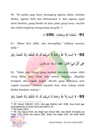 90. “Di waktu pagi kami memegang agama Islâm, kalimat
ikhlas, agama Nabi kita Muhammad n, dan agama ayah
kami Ibrahim, yang berdiri di atas jalan yang lurus, muslim
dan tidak tergolong orang-orang musyrik.”105

(×100) .‫ﺎﻥ ﺍﷲ ﻭِﺑﺤﻤﺪﻩ‬‫19 - ﺳﺒﺤ‬
ِ ِ    ِ ‫ ﹶ‬
91. “Maha Suci Allôh, aku memujiNya.” (Dibaca seratus
kali).106

‫، ﹶﻟﻪ ﺍﹾﻟﻤﻠﻚ ﻭﹶﻟﻪ ﺍ ﹾﻟﺤﻤﺪ ﻭﻫﻮ‬ ‫ﻳ ﻚ ﹶﻟ‬‫ﻩ ﻻ ﺷﺮ‬‫29 - ﻻ ِﺇﻟﹶـﻪ ِﺇ ﱠ ﺍﷲ ﻭﺣ ﺪ‬
         ‫ﹾ‬  ‫ ﻪ‬ ِ  ‫ ﹶ‬   ُ ‫ ﻻ‬ ‫ﹶ‬
(‫ﻗ ﺪﻳﺮ. )01× ﺃﻭ 1× ﻋﻨﺪ ﺍﻟﻜﺴﻞ‬
 ِ ‫ﹶ‬

‫ﻋﻠﹶﻰ ﻛ ﱢ ﺷﻲﺀ‬
ٍ   ‫ ﹸﻞ‬

92. “Tidak ada Tuhan yang berhak disembah selain Allôh
Yang Maha Esa, tidak ada sekutu bagiNya. BagiNya
kerajaan dan segala pujian. Dia-lah yang berkuasa atas
segala sesuatu.” (Dibaca sepuluh kali, atau cukup sekali
dalâm keadaan malas).107

‫، ﹶﻟﻪ ﺍﹾﻟﻤﻠﻚ ﻭﹶﻟﻪ ﺍ ﹾﻟﺤﻤﺪ ﻭﻫﻮ‬ ‫ﻳ ﻚ ﹶﻟ‬ِ‫39 - ﻻ ِﺇﻟﹶـﻪ ِﺇ ﱠ ﺍﷲ ﻭﺣ ﺪﻩ ﻻ ﺷﺮ‬
         ‫ﹾ‬  ‫ ﻪ‬  ‫ ﹶ‬   ُ ‫ ﻻ‬ ‫ﹶ‬
HR. Ahmad 3/406-407, 5/123. Lihat juga Shahihul Jami’ 4/290. Ibnus Sunni juga
meriwayatkannya di ‘Amalul Yaum wal Lailah no. 34.
106 HR. Muslim 4/2071.
107 HR. Abu Dawud 4/319, Ibnu Majah dan Ahmad 4/60. Lihat Shahih At-Targhib wat
Tarhib 1/270, Shahih Abu Dawud 3/957, Shahih Ibnu Majah 2/331, dan Zadul Ma’ad
2/377.
105

61

Hishnul Muslim – Doa dan Dzikir Shahih

 