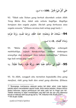 (‫)001× ﺇﺫﺍ ﺃﺻﺒﺢ‬

.‫ﻳﺮ‬‫ﻋﻠﹶﻰ ﻛ ﱢ ﺷﻲﺀ ﻗ ﺪ‬
 ِ ‫ ٍ ﹶ‬  ‫ ﹸﻞ‬

93. “Tidak ada Tuhan yang berhak disembah selain Allôh
Yang Maha Esa, tidak ada sekutu bagiNya. BagiNya
kerajaan dan segala pujian. Dia-lah yang berkuasa atas
segala sesuatu.” (Dibaca seratus kali setiap pagi hari).108

‫ﻧﺔ ﻋ ﺮﺷﻪ‬‫ﻧﻔﺴﻪِ، ﻭﺯ‬ ‫ﺎ‬‫ﺎﻥ ﺍﷲ ﻭِﺑﺤﻤﺪﻩ: ﻋﺪﺩ ﺧﻠﻘﻪِ، ﻭﺭﺿ‬‫49 - ﺳﺒﺤ‬
ِِ   ‫ِ ﹶ‬ ِ ‫ﹾ‬
ِ  ِ ‫ ﹾ‬    ِ ِ    ِ ‫ ﹶ‬
(‫ﺎﺗﻪ. ) 3× ﺇﺫﺍ ﺃﺻﺒﺢ‬ ‫ﻛﻠ‬
ِ ِ ‫ﹶ ِﻤ‬
94.

“Maha

makhlukNya,

Suci

Allôh,

sejauh

aku

memujiNya

kerela-anNya,

seberat

‫ﺍﺩ‬‫ﻭﻣﺪ‬
 ِ

sebanyak
timbangan

arasyNya dan sebanyak tinta tulisan kalimatNya.” (Dibaca
tiga kali setiap pagi hari).109

‫)ﺇﺫﺍ‬

.‫ﻼ‬‫ﺎ، ﻭﻋﻤﻼ ﻣﺘﻘ‬‫ﺒ‬‫ﺎ، ﻭﺭﺯﻗﹰﺎ ﻃ‬‫ﺎﻓﻌ‬‫ﺎ ﻧ‬‫ﻲ ﹶﺃﺳﺄﹸﻟﻚ ﻋﻠﻤ‬‫ ِﺇ‬ ‫59 - ﺍﹶﻟﱠﻬ‬
‫ ﹶﺒ ﹰ‬  ‫ ﹰ‬   ‫ ﹶﻴ‬ ِ  ِ ‫ ِ ﹾ‬ ‫ ﹶ‬  ‫ ﻢ ﻧ‬ ‫ﻠ‬
(‫ﺃﺻﺒﺢ‬

95. Ya Allôh, sungguh aku memohon kepadaMu ilmu yang
manfaat, rizki yang baik dan amal yang diterima. (Dibaca
“Barangsiapa membacanya sebanyak seratus kali dalam sehari, maka baginya
(pahala) seperti memerdekakan sepuluh budak, ditulis seratus kebaikan, dihapus darinya
seratus keburukan, baginya perlindung-an dari setan pada hari itu hingga sore hari.
Tidaklah seseorang itu dapat mendatangkan yang lebih baik dari apa yang dibawanya
kecuali ia melakukan lebih banyak lagi dari itu.” HR. Al-Bukhari 4/95; Muslim 4/2071.
109 HR. Muslim 4/2090.
108

Syaikh Sa’id Wahf al-Qohthoni

62

 