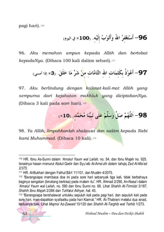 pagi hari). 110

(‫ﻭﺃﺗﻮﺏ ﺇﻟﻴ ﻪ. )001× ﰲ ﺍﻟﻴﻮﻡ‬
ِ  ‫ ِﹶ‬  ‫ﹶ‬

‫69 - ﹶﺃﺳﺘﻐﻔﺮ ﺍﷲ‬
َ  ِ  

96. Aku memohon ampun kepada Allôh dan bertobat
kepadaNya. (Dibaca 100 kali dalâm sehari). 111

(‫)3× ﺇﺫﺍ ﺃﻣﺴﻰ‬

.‫ﺎ ﺧﻠﻖ‬‫ ﻣ‬ ‫ﺎﺕ ﻣﻦ ﺷ‬ ‫ﺎ‬‫ﺎﺕ ﺍﷲ ﺍﻟ‬‫ﺫ ِﺑﻜﻠﻤ‬‫79 - ﹶﺃﻋﻮ‬
 ‫ ﹶ‬ ‫ﺮ‬  ِ ِ ‫ ﹸ ﹶ ِ ِ ِ ﺘ ﻣ‬

97. Aku berlindung dengan kalimat-kali-mat Allôh yang
sempurna dari kejahatan makhluk yang diciptakanNya.
(Dibaca 3 kali pada sore hari). 112

(×10) .‫ ﺪ‬ ‫ﻣﺤ‬
ٍ ‫ﻤ‬ 

‫ﺎ‬‫ﻨ‬‫ﻧﺒ‬ ‫ ﺻ ﱢ ﻭﺳﱢﻢ ﻋﻠﹶﻰ‬ ‫89 - ﺍﹶﻟﱠﻬ‬
‫ ِﻴ‬  ‫ﻠ‬  ‫ﻞ‬ ‫ﻢ‬ ‫ﻠ‬

98. Ya Allôh, limpahkanlah shalawat dan salâm kepada Nabi
kami Muhammad. (Dibaca 10 kali). 113

HR. Ibnu As-Sunni dalam ‘Amalul Yaum wal Lailah, no. 54, dan Ibnu Majah no. 925.
Isnadnya hasan menurut Abdul Qadir dan Syu’aib Al-Arna’uth dalam tahqiq Zad Al-Ma’ad
2/375.
111 HR. Al-Bukhari dengan Fathul Bârî 11/101, dan Muslim 4/2075.
112 “Barangsiapa membaca doa ini pada sore hari sebanyak tiga kali, tidak berbahaya
baginya sengatan (binatang berbisa) pada malam itu”. HR. Ahmad 2/290, An-Nasa’i dalam
‘Amalul Yaum wal Lailah, no. 590 dan Ibnu Sunni no. 68. Lihat Shahih At-Tirmidzi 3/187,
Shahih Ibnu Majah 2/266 dan Tuhfatul Akhyar, hal. 45.
113 “Barangsiapa bershalawat untukku sepuluh kali pada pagi hari, dan sepuluh kali pada
sore hari, men-dapatkan syafaatku pada hari Kiamat.” HR. At-Thabrani melalui dua isnad,
keduanya baik. Lihat Majma’ Az-Zawaid 10/120 dan Shahih At-Targhib wat Tarhib 1/273.
110

63

Hishnul Muslim – Doa dan Dzikir Shahih

 