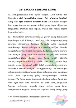 28- BACAAN SEBELUM TIDUR
99. Mengumpulkan dua tapak tangan. Lalu ditiup dan
dibacakan Qul huwal-lahu ahad, Qul a’uudzu birabbil
falaqi dan Qul a’uudzu birabbin naas. Ke-mudian dengan
dua tapak tangan mengusap tubuh yang dapat dijangkau
dengannya. Dimulai dari kepala, wajah dan tubuh bagian
depan tiga kali.114
101. Rasul telah beriman kepada Al-Qur'an yang diturunkan
kepadanya dari Rabbnya, demikian pula orang-orang yang
beriman.

Semuanya

beriman

ke-pada

Allôh,

malaikat-

malaikat-Nya, kitab-kitab-Nya dan rasul-rasul-Nya. (Mereka
mengatakan):"Kami tidak membeda-bedakan antara seorang
pun (dengan yang lain) dari rasul-rasul-Nya", dan mereka
mengatakan:"Kami

dengar

dan

kami

ta'at".

(Mereka

berdoa):"Ampunilah kami ya Rabb kami dan kepada Engkaulah tempat kembali". Allôh tidak membebani seseorang
melainkan sesu-ai dengan kesanggupannya. Ia menda-pat
pahala (dari kebajikan) yang diusa-hakannya dan mendapat
siksa

(dari

kejahatan)

yang

dikerjakannya.

(Mereka

berdoa):"Ya Rabb kami, janganlah Engkau hukum kami jika
kami lupa atau kami bersalah. Ya Rabb kami, jangan-lah
Engkau

bebankan

kepada

kami

beban

yang

berat

sebagaimana Engkau bebankan kepada orang-orang yang

114

HR. Al-Bukhari 9/62 dengan Fathul Baari dan Muslim 4/1723.
Syaikh Sa’id Wahf al-Qohthoni

64

 