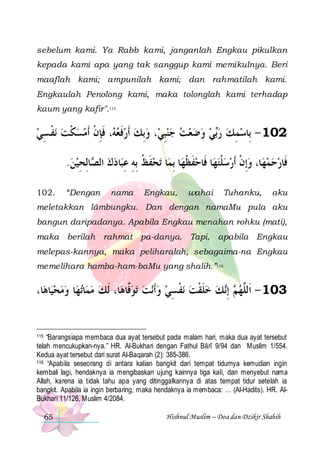 sebelum kami. Ya Rabb kami, janganlah Engkau pikulkan
kepada kami apa yang tak sanggup kami memikulnya. Beri
maaflah kami; ampunilah kami; dan rahmatilah kami.
Engkaulah Penolong kami, maka tolonglah kami terhadap
kaum yang kafir".115

‫ﻧﻔ ﺴﻲ‬ ‫، ﻓﺈﻥ ﹶﺃﻣﺴﻜﺖ‬ ‫، ﻭِﺑﻚ ﹶﺃﺭﻓﻌ‬‫ﻲ ﻭﺿﻌﺖ ﺟﻨﺒِﻲ‬‫201 - ﺑِﺎﺳﻤﻚ ﺭ‬
 ِ ‫ ﹾ‬ ‫ ﹾ‬  ‫ﻪ ﹶ ِ ﹾ‬ ‫ ﹶ‬          ‫ﺑ‬  ِ 
.‫ﺎِﻟﺤﻴﻦ‬ ‫ﺎﺩﻙ ﺍﻟ‬‫ﺗﺤﻔﻆ ِﺑﻪ ﻋﺒ‬ ‫ﺎ‬‫ﺎ ِﺑﻤ‬‫ﺎ ﻓﹶﺎﺣﻔﻈﻬ‬‫ﺎ، ﻭِﺇﻥ ﹶﺃﺭﺳﻠﺘﻬ‬‫ﻓﹶﺎﺭﺣﻤﻬ‬
 ِ ‫ ﺼ‬  ِ ِ ‫ ﹶ ﹸ‬
‫ﹶ ﹾ‬
‫ ﹾ‬  ‫ ﹾ‬   
102.

“Dengan

nama

Engkau,

wahai

Tuhanku,

aku

meletakkan lâmbungku. Dan dengan namaMu pula aku
bangun daripadanya. Apabila Engkau menahan rohku (mati),
maka berilah rahmat pa-danya. Tapi, apabila Engkau
melepas-kannya, maka peliharalah, sebagaima-na Engkau
memelihara hamba-ham-baMu yang shalih.”116

،‫ﺎ‬‫ﺎﻫ‬‫ﺎ ﻭﻣﺤﻴ‬‫ﺗﻬ‬‫ﺎ‬‫ﺎ، ﹶﻟﻚ ﻣﻤ‬‫ﺗﻮﱠﺎﻫ‬ ‫ﻧﺖ‬‫ﻧﻔ ﺴﻲ ﻭﹶﺃ‬ ‫ﻚ ﺧﻠﻘﺖ‬‫ ِﺇ‬ ‫301 - ﺍﹶﻟﱠﻬ‬
 
 
‫ﻓ‬    ِ ‫ ﹾ‬ ‫ ﹶ ﹾ‬  ‫ﻢ ﻧ‬ ‫ﻠ‬

“Barangsiapa membaca dua ayat tersebut pada malam hari, maka dua ayat tersebut
telah mencukupkan-nya.” HR. Al-Bukhari dengan Fathul Bârî 9/94 dan Muslim 1/554.
Kedua ayat tersebut dari surat Al-Baqarah (2): 385-386.
116 “Apabila seseorang di antara kalian bangkit dari tempat tidurnya kemudian ingin
kembali lagi, hendaknya ia mengibaskan ujung kainnya tiga kali, dan menyebut nama
Allah, karena ia tidak tahu apa yang ditinggalkannya di atas tempat tidur setelah ia
bangkit. Apabila ia ingin berbaring, maka hendaknya ia membaca: … (Al-Hadits). HR. AlBukhari 11/126, Muslim 4/2084.
115

65

Hishnul Muslim – Doa dan Dzikir Shahih

 