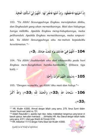 .‫ﺎﻓﻴﺔ‬‫ﻲ ﹶﺃﺳﺄﹸﻟﻚ ﺍﹾﻟﻌ‬‫ ِﺇ‬ ‫ﺎ. ﺍﹶﻟﱠﻬ‬‫ﺎ ﻓﹶﺎﻏﻔ ﺮ ﹶﻟﻬ‬‫ﻬ‬‫ﺎ، ﻭِﺇﻥ ﹶﺃﻣ‬‫ﺎ ﻓﹶﺎﺣﻔﻈﻬ‬‫ﻬ‬‫ِﺇﻥ ﹶﺃﺣﻴﻴﺘ‬
‫ ﹶ‬ ِ  ‫ ﹶ‬  ‫ﻢ ﻧ‬ ‫ﻠ‬
 ِ ‫ﺘ ﹾ‬ ‫ ﹾ‬ ‫ ﹶ ﹾ‬
  ‫ﹾ‬
103. “Ya Allôh! Sesungguhnya Engkau menciptakan diriku,
dan Engkaulah yang akan mematikannya. Mati dan hidupnya
hanya milikMu. Apabila Engkau meng-hidupkannya, maka
peliharalah. Apabila Engkau mematikannya, maka ampunilah. Ya Allôh! Sesungguhnya aku me-mohon kepadaMu
keselâmatan.”117

(×3) .‫ﺎﺩﻙ‬‫ﺗﺒﻌﺚ ﻋﺒ‬ ‫ﻳﻮﻡ‬ ‫ﺑﻚ‬‫ ﻗﻨﻲ ﻋﺬﹶﺍ‬ ‫401 - ﺍﹶﻟﱠﻬ‬
  ِ ‫ ﹸ‬       ِ ِ ‫ﻢ‬ ‫ﻠ‬
104. “Ya Allôh! Jauhkanlah aku dari siksaanMu pada hari
Engkau mem-bangkitkan hamba-hambaMu.” (Dibaca tiga
kali).118

.‫ﺎ‬‫ ﹶﺃﻣﻮﺕ ﻭﹶﺃﺣﻴ‬ ‫501 - ﺑِﺎﺳﻤﻚ ﺍﻟﱠﻬ‬
     ‫ﻢ‬ ‫ ﻠ‬ ِ 
105. “Dengan namaMu, ya Allôh! Aku mati dan hidup.”119

‫ﺍﷲ ﹶﺃﻛﺒ ﺮ‬‫ﺍ ﹾﻟﺤﻤﺪ ِﻟﱠﻪ )33×( ﻭ‬‫ﺎﻥ ﺍﷲ )33 ×( ﻭ‬‫601 - ﺳﺒﺤ‬
 ‫ُ ﹾ‬
ِ‫ ﻠ‬  
ِ ‫ ﹶ‬
.(×33)
HR. Muslim 4/2083, Ahmad dengan lafazh yang sama, 2/79, Ibnus Sunni dalam
‘Amalul Yaumi wal Lailah no. 721.
118 Adalah Rasulullah n, apabila ingin tidur, beliau meletakkan tangannya yang kanan di
bawah pipinya, kemudian membaca: … (Al-Hadits) HR. Abu Dawud dengan lafazh hadits
yang sama, 4/311. Lihat juga Shahih At-Tirmidzi 3/143.
119 HR. Al-Bukhari 11/113 dengan Fathul Baari dan Muslim 4/2083.
117

Syaikh Sa’id Wahf al-Qohthoni

66

 
