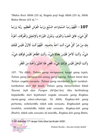 “Maha Suci Allôh (33 x), Segala puji bagi Allôh (33 x), Allôh
Maha Besar (33 x).”120

 ‫ﺎ ﻭﺭ‬‫ﻨ‬‫ ﺍﹾﻟﻌﺮﺵ ﺍﹾﻟﻌﻈﻴﻢِ، ﺭ‬ ‫ﺒﻊ ﻭﺭ‬ ‫ﺍﺕ ﺍﻟ‬‫ﺎﻭ‬‫ﻤ‬ ‫ ﺍﻟ‬ ‫ ﺭ‬ ‫701 - ﺍﹶﻟﱠﻬ‬
‫ ﺏ‬  ‫ﺑ‬  ِ  ِ   ‫ﺏ‬  ِ  ‫ِ ﺴ‬
‫ﺏ ﺴ‬ ‫ ﻢ‬ ‫ﻠ‬
‫ﺍﹾﻟﻔ ﺮﻗﹶﺎﻥِ، ﹶﺃﻋﻮ ﺫ‬‫ﻧﺠﻴﻞ ﻭ‬ ‫ﺍﺓ ﻭﹾﺍﻹ‬‫ﻮﺭ‬‫ﻯ، ﻭﻣﻨﺰﻝ ﺍﻟ‬‫ﻮ‬‫ﺍﻟ‬‫ ﻭ‬ ‫ﻛ ﱢ ﺷﻲ ﺀٍ، ﻓﹶﺎِﻟﻖ ﺍ ﹾﻟﺤ‬
‫ﹸ‬
 ‫ ِ ﹸ‬ِ ِ  ِ  ‫ ِ ﹶ ﺘ‬ 
‫ﺐ ﻨ‬ 
  ‫ﹸﻞ‬
‫ﻝ ﻓﻠﻴﺲ ﻗﺒﻠ ﻚ‬ ‫ﻧﺖ ﹾﺍﻷ‬‫ ﹶﺃ‬ ‫ﺎﺻﻴﺘﻪ. ﺍﹶﻟﱠﻬ‬‫ﻧﺖ ﺁﺧﺬ ِﺑﻨ‬‫ ﻛ ﱢ ﺷﻲ ﺀ ﹶﺃ‬ ‫ِﺑﻚ ﻣﻦ ﺷ‬
 ‫ ﹶ‬ ‫ ﹶ‬  ‫ َ ﻭ ﹸ ﹶ ﹶ‬ ‫ﻢ‬ ‫ ِ ِ ﻠ‬ ِ ‫ ِ ﹲ‬ ٍ   ‫ ﺮ ﹸ ﻞ‬  ِ 
،ٌ ‫ﻧﺖ ﺍﻟ ﱠﺎﻫﺮ ﻓﻠﻴﺲ ﻓﻮﻗﻚ ﺷﻲ‬‫ﺑﻌﺪﻙ ﺷﻲ ٌ، ﻭﹶﺃ‬ ‫ﻧﺖ ﺍﹾﻵﺧﺮ ﻓﻠﻴﺲ‬‫ﺷﻲ ٌ، ﻭﹶﺃ‬
‫ﺀ‬   ‫ ﹶ‬ ‫ ﹶ‬  ‫ ﹶ ﹶ‬ ِ ‫ ﻈ‬  ‫ﺀ‬       ‫ ﹶ ﹶ‬ ِ   ‫ﺀ‬ 
.‫ﺎ ﻣﻦ ﺍﹾﻟﻔﻘ ﺮ‬‫ﻳﻦ ﻭﹶﺃﻏﻨﻨ‬ ‫ﺎ ﺍﻟ‬‫ﻧﻚ ﺷﻲ ٌ، ﺍﻗﺾ ﻋ‬‫ﺎﻃﻦ ﻓﻠﻴﺲ ﺩﻭ‬‫ﻧﺖ ﺍﹾﻟﺒ‬‫ﻭﹶﺃ‬
ِ ‫ ﹶ ﹾ‬ ِ ِ ‫ ﹾ‬  ‫ﻨ ﺪ‬ ِ ‫ ﺀ ﹾ‬       ‫ ﹶ ﹶ‬ ِ  
107. “Ya Allôh, Tuhan yang menguasai langit yang tujuh,
Tuhan yang mengua-sai arasy yang agung, Tuhan kami dan
Tuhan segala sesuatu. Tuhan yang membelah butir tumbuhtumbuhan dan biji buah, Tuhan yang menurunkan kitab
Taurat,

Injil

dan

Furqan

(Al-Qur`ân).

Aku

berlindung

kepadaMu dari kejahatan segala sesuatu yang Engkau
meme-gang ubun-ubunnya.

Ya

Allôh,

Engkau-lah

yang

pertama, sebelumMu tidak ada sesuatu. Engkaulah yang
terakhir, setelahMu tidak ada sesuatu. Engkau-lah yang
Zhahir, tidak ada sesuatu di atasMu, Engkau-lah yang Batin,
120

HR. Al-Bukhari 7/71 dengan Fathul Baari dan Muslim 4/2091.
67

Hishnul Muslim – Doa dan Dzikir Shahih

 