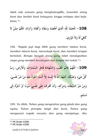 tidak ada sesuatu yang menghalangiMu, lunasilah utang
kami dan berilah kami kekayaan hingga terlepas dari kefakiran.”121

‫ﻦ ﻻ‬ ‫ﺎ، ﻓﻜﻢ ﻣ‬‫ﺍﻧ‬‫ﺁﻭ‬‫ﺎ ﻭ‬‫ﺎ ﻭﻛﻔﹶﺎﻧ‬‫ﺎ ﻭﺳﻘﹶﺎﻧ‬‫801 - ﺍﹾﻟﺤﻤﺪ ِﻟﱠﻪ ﺍﱠ ﺬﻱ ﹶﺃﻃﻌﻤﻨ‬
‫ ﹶ‬ ‫ ِﻤ‬ ‫ﹶ ﹶ‬
‫ ﹶ‬     ‫ ﹾ‬ ِ ‫ ﻠِ ﻟ‬  
.‫ﻛﹶﺎﻓﻲ ﹶﻟﻪ ﻭﻻ ﻣﺆﻭﻱ‬
 ِ ‫ ﹶ‬   ِ
108. “Segala puji bagi Allôh yang memberi makan kami,
memberi minum kami, mencukupi kami, dan memberi tempat
berteduh. Berapa banyak orang yang tidak mendapatkan
siapa yang memberi kecukupan dan tempat ber-teduh.”122

 ‫ﺍﺕ ﻭﹾﺍﻷﺭﺽِ، ﺭ‬‫ﺎﻭ‬‫ﻤ‬ ‫ﺎﺩﺓ ﻓﹶﺎﻃﺮ ﺍﻟ‬‫ﻬ‬ ‫ﺍﻟ‬‫ﺎِﻟﻢ ﺍﹾﻟﻐﻴﺐ ﻭ‬‫ ﻋ‬ ‫901 - ﺍﹶﻟﱠﻬ‬
‫ﺏ‬
َ  ِ
‫ ﺴ‬ ِ ِ  ‫ ِ ﺸ‬   ‫ﻢ‬ ‫ﻠ‬
،‫ﻧﻔﺴﻲ‬  ‫، ﹶﺃﻋﻮﺫ ِﺑﻚ ﻣﻦ ﺷ‬‫ﻧﺖ‬‫، ﹶﺃﺷﻬﺪ ﹶﺃﻥ ﻻ ِﺇﻟﹶـﻪ ِﺇ ﱠ ﹶﺃ‬ ‫ﻛ ﱢ ﺷﻲﺀ ﻭﻣﻠِﻴﻜ‬
ِ ‫ﺮ ﹾ‬  ِ  ‫ ﹸ‬ 
‫ ﻻ‬ ‫ ﹾ ﹶ‬   ‫ ﹶﻪ‬   ٍ   ‫ﹸﻞ‬
‫ﻩ ِﺇﻟﹶﻰ‬ ‫ﻧﻔﺴﻲ ﺳﻮﺀًﺍ ﹶﺃﻭ ﹶﺃﺟ‬ ‫ﻴﻄﹶﺎﻥ ﻭﺷﺮﻛﻪِ، ﻭﹶﺃﻥ ﹶﺃﻗﹾﺘﺮﻑ ﻋﻠﹶﻰ‬ ‫ ﺍﻟ‬ ‫ﻭﻣﻦ ﺷ‬
 ‫ ﺮ‬     ِ ‫ ﹾ‬  ِ  ‫ ﹾ‬ ِ  ِ  ِ  ‫ﺮ ﺸ‬  ِ 
.‫ﻣﺴﻠﻢ‬
ٍ ِ 
109. Ya Allôh, Tuhan yang mengetahui yang ghaib dan yang
nyata,

Tuhan pencipta

langit

dan

bumi,

Tuhan

yang

menguasai segala sesuatu dan yang merajainya. Aku
121
122

HR. Muslim 4/2084.
HR. Muslim 4/2085.
Syaikh Sa’id Wahf al-Qohthoni

68

 