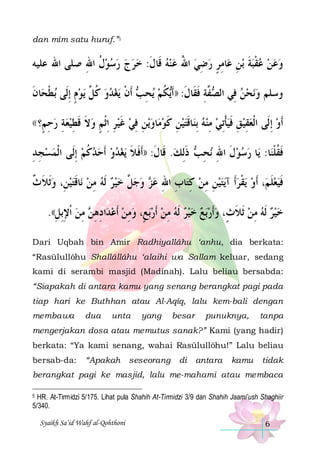 dan mîm satu huruf.”5

‫ﺎﻣﺮ ﺭﺿﻲ ﺍﷲ ﻋﻨﻪ ﻗﹶﺎﻝ: ﺧﺮﺝ ﺭﺳﻮﻝ ﺍﷲ ﺻﻠﻰ ﺍﷲ ﻋﻠﻴﻪ‬‫ﺑﻦ ﻋ‬ ‫ﻋﻦ ﻋﻘﺒﺔ‬‫ﻭ‬
ِ ‫ ﹸ‬      ‫ ﹶ‬   ُ  ِ  ٍ ِ ِ ‫ ﹶ‬‫ ﹾ‬  
‫ﺎﻥ‬‫ﺑﻄﺤ‬ ‫ﻳﻮﻡ ِﺇﻟﹶﻰ‬ ‫ﻳﻐﺪﻭ ﻛ ﱠ‬ ‫ ﹶﺃﻥ‬ ‫ﻳﺤ‬ ‫ﻜﻢ‬‫ ﱠﺔ ﻓﻘﹶﺎﻝ: ))ﹶﺃ‬ ‫ﻧﺤﻦ ﻓِﻲ ﺍﻟ‬‫ﻭﺳﻠﻢ ﻭ‬
‫ﹾ ﹶ‬
ٍ  ‫ ﹸﻞ‬   ‫ﺼﻔ ِ ﹶ ﹶ ﻳ ﹸ ِﺐ ﹾ‬
 
(( ‫ﺭﺣ ٍ؟‬
‫ ِﻢ‬

‫ﻳﻦ ﻓﻲ ﻏﻴﺮ ِﺍﹾﺛﻢ ﻭﻻ ﻗﻄﻴﻌﺔ‬‫ﺎﻭ‬‫ﺎﻗﺘﻴﻦ ﻛﻮﻣ‬‫ﹶﺃﻭ ِﺇﻟﹶﻰ ﺍﹾﻟﻌﻘﻴ ﻖ ﻓﻴﺄِﺗﻲ ﻣﻨﻪ ِﺑﻨ‬
ِ   ِ ‫ ﹶ ﹶ‬ ٍ ِ  ‫ ﹶ‬ ِ ِ   ‫ ِ ﹶ‬ ‫ ﹶ‬  ِ  ‫ ﹾ‬‫ ِ ﹶ‬ ِ 


‫ﻳﻐﺪﻭ ﹶﺃﺣﺪﻛﻢ ِﺇﻟﹶﻰ ﺍﹾﻟﻤﺴﺠ ﺪ‬ ‫ ﺫِﻟﻚ. ﻗﹶﺎﻝ: ))ﹶﺃﻓﻼ‬ ‫ﻧﺤ‬ ‫ﺎ ﺭﺳﻮﻝ ﺍﷲ‬‫ﺎ: ﻳ‬‫ﻓﻘﻠﻨ‬
ِِ  
 ‫ ﹸ‬     ‫ ﹶ ﹶ ﹶ‬ ‫ ﹶ ِ ِﺐ ﹶ‬  
‫ﹶﹸﹾ‬
‫ﺎﻗﺘﻴﻦِ، ﻭﹶﺛﻼ ﺙ‬‫ ﻭﺟ ﱠ ﺧﻴﺮ ﹶﻟﻪ ﻣﻦ ﻧ‬ ‫ﺎﺏ ﺍﷲ ﻋ‬‫ﻳﺘﻴﻦ ﻣﻦ ﻛﺘ‬‫ﻳﻘﺮﹶﺃ ﺁ‬ ‫، ﹶﺃﻭ‬‫ﻓﻴﻌﻠﻢ‬
‫ ﹶ ﹲ‬  ‫ ﹶ‬ ِ     ‫ﻞ‬  ‫ﺰ‬ ِ ِ ِ  ِ ِ    ‫ ﹾ‬ ‫ ﹶ‬ ‫ﹶ‬
.((‫ ﻣﻦ ﹾﺍﻹِﺑﻞ‬ ‫ﺍﺩﻫ‬‫ﺑﻊٍ، ﻭﻣﻦ ﹶﺃﻋﺪ‬‫ ﻣﻦ ﹶﺃﺭ‬‫ﺑﻊ ﺧﻴﺮ ﹶﻟﻪ‬‫ﺧﻴﺮ ﹶﻟﻪ ﻣﻦ ﹶﺛﻼﺙٍ، ﻭﹶﺃﺭ‬
ِ ِ  ِ ‫ ِ ِﻦ‬  ِ    ِ       ‫ ﹶ‬ ِ    
Dari Uqbah bin Amir Radhiyallâhu ‘anhu, dia berkata:
“Rasūlullôhu Shallâllâhu ‘alaihi wa Sallam keluar, sedang
kami di serambi masjid (Madinah). Lalu beliau bersabda:
“Siapakah di antara kamu yang senang berangkat pagi pada
tiap hari ke Buthhan atau Al-Aqîq, lalu kem-bali dengan
membawa

dua

unta

yang

besar

punuknya,

tanpa

mengerjakan dosa atau memutus sanak?” Kami (yang hadir)
berkata: “Ya kami senang, wahai Rasūlullôhu!” Lalu beliau
bersab-da:

“Apakah

seseorang

di

antara

kamu

tidak

berangkat pagi ke masjid, lalu me-mahami atau membaca
HR. At-Tirmidzi 5/175. Lihat pula Shahih At-Tirmidzi 3/9 dan Shahih Jaami’ush Shaghiir
5/340.

5

Syaikh Sa’id Wahf al-Qohthoni

6

 