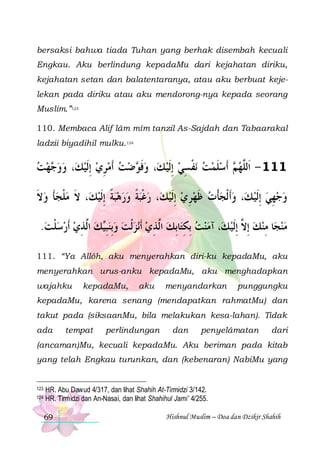 bersaksi bahwa tiada Tuhan yang berhak disembah kecuali
Engkau. Aku berlindung kepadaMu dari kejahatan diriku,
kejahatan setan dan balatentaranya, atau aku berbuat kejelekan pada diriku atau aku mendorong-nya kepada seorang
Muslim.”123
110. Membaca Alif lâm mîm tanzil As-Sajdah dan Tabaarakal
ladzii biyadihil mulku.124

‫ﻬﺖ‬ ‫، ﻭﻭ‬‫ﺿﺖ ﹶﺃﻣﺮﻱ ِﺇﹶﻟﻴﻚ‬ ‫، ﻭﻓ‬‫ﻧﻔﺴﻲ ِﺇﹶﻟﻴ ﻚ‬ ‫ ﹶﺃﺳﻠﻤﺖ‬ ‫111 - ﺍﹶﻟﱠﻬ‬
  ‫ﺟ‬ 
  ِ    ‫ ﹶﻮ‬
  ِ ‫ ﹾ‬  ‫ ﹶ‬ ‫ﻢ‬ ‫ﻠ‬
‫، ﻻ ﻣﻠﺠﺄ ﻭﻻ‬‫، ﺭﻏﺒﺔ ﻭﺭﻫﺒﺔ ِﺇﹶﻟﻴﻚ‬‫، ﻭﹶﺃ ﹾﻟﺠﺄﺕ ﻇﻬﺮﻱ ِﺇﹶﻟﻴﻚ‬‫ﻭﺟﻬﻲ ِﺇﹶﻟﻴ ﻚ‬
‫ ﹶ‬ ‫ﹶ‬ ‫ ﹾ‬ ‫ﹶ‬
 ‫ ﹰ‬   ‫ ﹰ‬‫ ﹾ‬
  ِ  ‫ ﹶ‬ ‫ﹾ‬ 
  ِ 
.‫ﻚ ﺍﱠﺬﻱ ﹶﺃﺭﺳﻠﺖ‬‫ﻧﺰﹾﻟﺖ ﻭِﺑﻨﺒ‬‫ﺎِﺑﻚ ﺍﱠﺬﻱ ﹶﺃ‬‫، ﺁﻣﻨﺖ ِﺑﻜﺘ‬‫ﺎ ﻣﻨﻚ ِﺇ ﱠ ِﺇﹶﻟﻴ ﻚ‬‫ﻣﻨﺠ‬
 ‫ ﹾ‬   ِ ‫ ﻟ‬ ‫ ِﻴ‬     ِ ‫ ﻟ‬ ِ   
 ‫ ﻻ‬ ِ 
111. “Ya Allôh, aku menyerahkan diri-ku kepadaMu, aku
menyerahkan urus-anku kepadaMu, aku menghadapkan
wajahku

kepadaMu,

aku

menyandarkan

punggungku

kepadaMu, karena senang (mendapatkan rahmatMu) dan
takut pada (siksaanMu, bila melakukan kesa-lahan). Tidak
ada

tempat

perlindungan

dan

penyelâmatan

dari

(ancaman)Mu, kecuali kepadaMu. Aku beriman pada kitab
yang telah Engkau turunkan, dan (kebenaran) NabiMu yang

123
124

HR. Abu Dawud 4/317, dan lihat Shahih At-Tirmidzi 3/142.
HR. Tirmidzi dan An-Nasai, dan lihat Shahihul Jami’ 4/255.
69

Hishnul Muslim – Doa dan Dzikir Shahih

 
