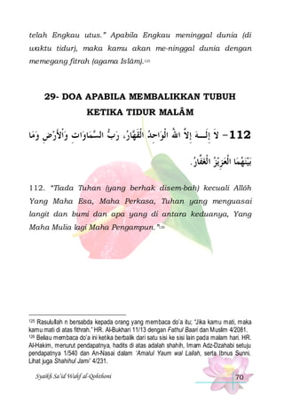 telah Engkau utus.” Apabila Engkau meninggal dunia (di
waktu tidur), maka kamu akan me-ninggal dunia dengan
memegang fitrah (agama Islâm).125

29- DOA APABILA MEMBALIKKAN TUBUH
KETIKA TIDUR MALÂM

‫ﺎ‬‫ﺍ ﺕ ﻭﹾﺍﻷﺭﺽ ﻭﻣ‬‫ﺎﻭ‬‫ﻤ‬ ‫ ﺍﻟ‬ ‫، ﺭ‬ ‫ﺎ‬ ‫ﺍﺣِﺪ ﺍﹾﻟﻘ‬‫211 - ﻻ ِﺇﻟﹶـﻪ ِﺇ ﱠ ﺍﷲ ﺍﹾﻟﻮ‬
 ِ َ  ِ
‫ ﺏ ﺴ‬ ‫ ﹶﻬ ﺭ‬
ُ ‫ ﻻ‬ ‫ﹶ‬
.‫ﻳﺰ ﺍ ﹾﻟﻐ ﱠﺎﺭ‬‫ﺎ ﺍﹾﻟﻌ ﺰ‬‫ﺑﻴﻨﻬﻤ‬
 ‫ﻔ‬  ِ   
112. “Tiada Tuhan (yang berhak disem-bah) kecuali Allôh
Yang Maha Esa, Maha Perkasa, Tuhan yang menguasai
langit dan bumi dan apa yang di antara keduanya, Yang
Maha Mulia lagi Maha Pengampun.”126

Rasulullah n bersabda kepada orang yang membaca do’a itu; “Jika kamu mati, maka
kamu mati di atas fithrah.” HR. Al-Bukhari 11/13 dengan Fathul Baari dan Muslim 4/2081.
126 Beliau membaca do’a ini ketika berbalik dari satu sisi ke sisi lain pada malam hari. HR.
Al-Hakim, menurut pendapatnya, hadits di atas adalah shahih, Imam Adz-Dzahabi setuju
pendapatnya 1/540 dan An-Nasai dalam ‘Amalul Yaum wal Lailah, serta Ibnus Sunni.
Lihat juga Shahihul Jami’ 4/231.
125

Syaikh Sa’id Wahf al-Qohthoni

70

 