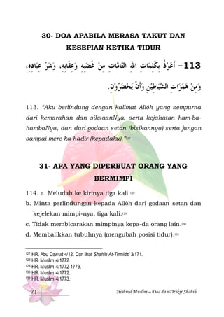 30- DOA APABILA MERASA TAKUT DAN
KESEPIAN KETIKA TIDUR

،ِ‫ﺎﺩﻩ‬‫ ﻋﺒ‬ ‫ﺎﺕ ﻣﻦ ﻏﻀﺒﻪ ﻭﻋﻘﹶﺎِﺑﻪِ، ﻭﺷ‬ ‫ﺎ‬‫ﺎﺕ ﺍﷲ ﺍﻟ‬‫311 - ﹶﺃﻋﻮﺫ ِﺑﻜﻠﻤ‬
ِ ِ ‫ﺮ‬ 
ِ  ِ ِ ‫ ﹶ‬ ِ ِ ‫ ﹸ ﹶ ِ ِ ِ ﺘ ﻣ‬ 
.‫ﻳﺤﻀﺮﻭﻥ‬ ‫ﺎﻃﻴﻦ ﻭﹶﺃﻥ‬‫ﻴ‬ ‫ﺍﺕ ﺍﻟ‬‫ﻭﻣﻦ ﻫﻤﺰ‬
ِ     ‫ ﹾ‬ ِ ِ ‫ ِ ﺸ‬   ِ 
113. “Aku berlindung dengan kalimat Allôh yang sempurna
dari kemarahan dan siksaanNya, serta kejahatan ham-bahambaNya, dan dari godaan setan (bisikannya) serta jangan
sampai mere-ka hadir (kepadaku).”127

31- APA YANG DIPERBUAT ORANG YANG
BERMIMPI
114. a. Meludah ke kirinya tiga kali.128
b. Minta perlindungan kepada Allôh dari godaan setan dan
kejelekan mimpi-nya, tiga kali.129
c. Tidak membicarakan mimpinya kepa-da orang lain.130
d. Membalikkan tubuhnya (mengubah posisi tidur).131
HR. Abu Dawud 4/12. Dan lihat Shahih At-Tirmidzi 3/171.
HR. Muslim 4/1772.
129 HR. Muslim 4/1772-1773.
130 HR. Muslim 4/1772.
131 HR. Muslim 4/1773.
127

128

71

Hishnul Muslim – Doa dan Dzikir Shahih

 