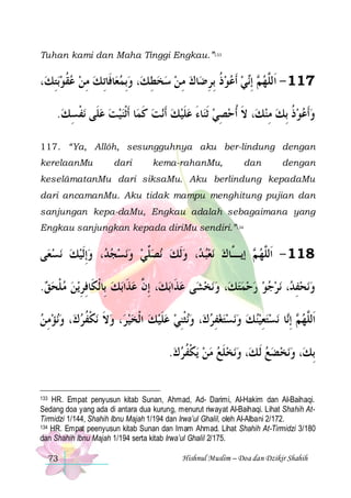 Tuhan kami dan Maha Tinggi Engkau.”133

،‫ﺑﺘﻚ‬‫ﺎﻓﹶﺎِﺗ ﻚ ﻣﻦ ﻋﻘﻮ‬‫، ﻭِﺑﻤﻌ‬‫ﺎﻙ ﻣ ﻦ ﺳﺨﻄ ﻚ‬‫ﻲ ﹶﺃﻋﻮﺫ ِﺑﺮﺿ‬‫ ِﺇ‬ ‫711 - ﺍﹶﻟﱠﻬ‬
ِ  ‫ﹸ‬  ِ 
  ِ    ِ  ِ ‫ ﹸ‬   ‫ﻢ ﻧ‬ ‫ﻠ‬
.‫ﻧﻔﺴﻚ‬ ‫ﺎ ﹶﺃﹾﺛﻨﻴﺖ ﻋﻠﹶﻰ‬‫ﻧﺖ ﻛﻤ‬‫ﺎﺀ ﻋﻠﻴﻚ ﹶﺃ‬‫، ﻻ ﹸﺃﺣﺼﻲ ﹶﺛﻨ‬‫ﻭﹶﺃﻋﻮﺫ ِﺑﻚ ﻣﻨﻚ‬
 ِ ‫ ﹾ‬   ‫ ﹶ‬  ‫ﹶ‬ َ  ِ  ‫ﹶ‬
ِ  ‫ ﹸ‬  
117. “Ya, Allôh, sesungguhnya aku ber-lindung dengan
kerelaanMu

dari

kema-rahanMu,

dan

dengan

keselâmatanMu dari siksaMu. Aku berlindung kepadaMu
dari ancamanMu. Aku tidak mampu menghitung pujian dan
sanjungan kepa-daMu, Engkau adalah sebagaimana yang
Engkau sanjungkan kepada diriMu sendiri.”134

‫ﻰ‬‫ﻧﺴﻌ‬ ‫، ﻭِﺇﹶﻟﻴﻚ‬ ‫ﻧﺴﺠ‬‫ﻧﺼﱢﻲ ﻭ‬ ‫ﻧﻌﺒ ﺪ، ﻭﹶﻟﻚ‬ ‫ ﺇﻳ ﱠﺎﻙ‬ ‫811 - ﺍﹶﻟﱠﻬ‬
    ‫ﺪ‬    ‫ﻠ‬      ‫ ﻢ ـ‬ ‫ﻠ‬
.‫ﻳﻦ ﻣﻠﺤﻖ‬‫ﺑﻚ ﺑِﺎﹾﻟﻜﹶﺎﻓﺮ‬‫، ِﺇ ﱠ ﻋﺬﹶﺍ‬‫ﺑﻚ‬‫ﻰ ﻋﺬﹶﺍ‬‫ﻧﺨﺸ‬‫، ﻭ‬‫ﻧﺮﺟﻮ ﺭﺣﻤﺘﻚ‬ ، ‫ﻧﺤﻔ‬‫ﻭ‬
  ‫ﹾ‬  ِ ِ
  ‫ﻥ‬

         ‫ ِﺪ‬ 
‫ﻧﺆﻣﻦ‬‫، ﻭ‬‫ﻧﻜﻔﺮﻙ‬ ‫، ﻭﻻ‬‫ﻧﺜﹾﻨﻲ ﻋﻠﻴﻚ ﺍﹾﻟﺨﻴﺮ‬‫، ﻭ‬‫ﻧﺴﺘﻐﻔﺮﻙ‬‫ﻧﺴﺘﻌﻴﻨﻚ ﻭ‬ ‫ﺎ‬‫ ِﺇ‬ ‫ﺍﹶﻟ ﱠﻬ‬
 ِ    ‫ ﹶ ﹾ ﹸ‬     ‫ ﹶ‬  ِ   ِ       ِ   ‫ﻢ ﻧ‬ ‫ﻠ‬
.‫ﻳﻜﻔﺮﻙ‬ ‫ﻧﺨﻠﻊ ﻣﻦ‬‫، ﻭ‬‫ﻧﺨﻀﻊ ﹶﻟ ﻚ‬‫، ﻭ‬‫ِﺑﻚ‬
  ‫ ﹾ ﹸ‬   ‫ﹶ‬ 
  
HR. Empat penyusun kitab Sunan, Ahmad, Ad- Darimi, Al-Hakim dan Al-Baihaqi.
Sedang doa yang ada di antara dua kurung, menurut riwayat Al-Baihaqi. Lihat Shahih AtTirmidzi 1/144, Shahih Ibnu Majah 1/194 dan Irwa’ul Ghalil, oleh Al-Albani 2/172.
134 HR. Empat peenyusun kitab Sunan dan Imam Ahmad. Lihat Shahih At-Tirmidzi 3/180
dan Shahih Ibnu Majah 1/194 serta kitab Irwa’ul Ghalil 2/175.
133

73

Hishnul Muslim – Doa dan Dzikir Shahih

 