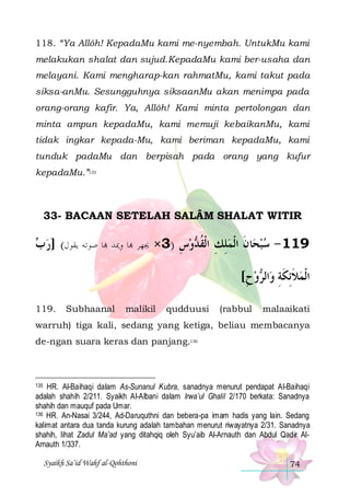 118. “Ya Allôh! KepadaMu kami me-nyembah. UntukMu kami
melakukan shalat dan sujud.KepadaMu kami ber-usaha dan
melayani. Kami mengharap-kan rahmatMu, kami takut pada
siksa-anMu. Sesungguhnya siksaanMu akan menimpa pada
orang-orang kafir. Ya, Allôh! Kami minta pertolongan dan
minta ampun kepadaMu, kami memuji kebaikanMu, kami
tidak ingkar kepada-Mu, kami beriman kepadaMu, kami
tunduk padaMu dan berpisah pada orang yang kufur
kepadaMu.”135

33- BACAAN SETELAH SALÂM SHALAT WITIR

 ‫ﺎ ﺻﻮﺗﻪ ﻳﻘﻮﻝ( ]ﺭ‬ ‫ﺎ ﻭﳝﺪ‬ ‫ﻭﺱ )3× ﳚﻬﺮ‬ ‫ﺎﻥ ﺍﹾﻟﻤﻠﻚ ﺍﹾﻟﻘ‬‫911 - ﺳﺒﺤ‬
‫ﺏ‬
ِ  ‫ ِ ِ ﹸﺪ‬ ‫ ﹶ‬ 
[‫ﻭﺡ‬ ‫ﺍﻟ‬‫ﺍﹾﻟﻤﻼِﺋﻜﺔ ﻭ‬
ِ  ‫ ﹶ ﹶِ ﺮ‬
119.

Subhaanal

malikil

qudduusi

(rabbul

malaaikati

warruh) tiga kali, sedang yang ketiga, beliau membacanya
de-ngan suara keras dan panjang.136

135 HR. Al-Baihaqi dalam As-Sunanul Kubra, sanadnya menurut pendapat Al-Baihaqi
adalah shahih 2/211. Syaikh Al-Albani dalam Irwa’ul Ghalil 2/170 berkata: Sanadnya
shahih dan mauquf pada Umar.
136 HR. An-Nasai 3/244, Ad-Daruquthni dan bebera-pa imam hadis yang lain. Sedang
kalimat antara dua tanda kurung adalah tambahan menurut riwayatnya 2/31. Sanadnya
shahih, lihat Zadul Ma’ad yang ditahqiq oleh Syu’aib Al-Arnauth dan Abdul Qadir AlArnauth 1/337.

Syaikh Sa’id Wahf al-Qohthoni

74

 