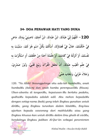 34- DOA PENAWAR HATI YANG DUKA

‫ﺎﺽ‬‫، ﻣ‬‫ﺎﺻﻴﺘﻲ ِﺑﻴﺪﻙ‬‫، ﻧ‬‫ﺑﻦ ﹶﺃﻣﺘﻚ‬‫، ﺍ‬‫ﺪ ﻙ‬‫ﺑﻦ ﻋﺒ‬‫، ﺍ‬‫ﻲ ﻋﺒﺪﻙ‬‫ ِﺇ‬ ‫021 - ﺍﹶﻟﱠﻬ‬
ٍ
ِ   ِِ
ِ 
ِ  
    ‫ﻢ ﻧ‬ ‫ﻠ‬
‫ﻴﺖ ِﺑﻪ‬ ‫، ﺳ‬‫، ﹶﺃﺳﺄﹸﻟﻚ ِﺑﻜ ﱢ ﺍﺳﻢ ﻫﻮ ﹶﻟﻚ‬‫ﺎﺅﻙ‬‫ ﻗﻀ‬ ‫، ﻋﺪﻝ ﻓ‬‫ ﺣﻜﻤ ﻚ‬ ‫ﻓ‬
ِ   ‫ﻤ‬
  ٍ  ‫ ﹸﻞ‬ ‫ ﹶ‬
 ‫ ﹲ ِﻲ ﹶ‬ 
 ‫ ﹾ‬ ‫ِﻲ‬
‫، ﹶﺃﻭ ﺍﺳﺘﺄﹶﺛﺮﺕ ِﺑﻪ‬‫ﺍ ﻣﻦ ﺧﻠﻘ ﻚ‬‫ﻪ ﹶﺃﺣﺪ‬‫، ﹶﺃﻭ ﻋﱠﻤﺘ‬‫ﺎِﺑ ﻚ‬‫ﻧﺰﹾﻟﺘﻪ ﻓﻲ ﻛﺘ‬‫، ﹶﺃﻭ ﹶﺃ‬‫ﻧﻔﺴﻚ‬
ِ   ‫ ﹾ‬ ِ
ِ ‫ ﹾ‬  ِ    ‫ﻠ‬ 
ِ  ِ   
‫ﹾ‬
،‫ﻧﻮﺭ ﺻﺪﺭﻱ‬‫، ﻭ‬‫ﺁﻥ ﺭِﺑﻴﻊ ﻗﻠﺒﻲ‬‫ﺗﺠﻌﻞﹶ ﺍﹾﻟﻘ ﺮ‬ ‫، ﹶﺃﻥ‬‫ﻓﻲ ﻋﻠﻢ ﺍ ﹾﻟﻐﻴﺐ ﻋﻨﺪﻙ‬
ِ      ِ‫ ﹶ ﹾ‬   ‫ ﹸ ﹶ‬  ‫ﹾ‬
 ِ ِ  ِ ‫ ِ ﹾ‬ ِ
.‫ﻲ‬ ‫ﺎﺏ ﻫ‬‫، ﻭﺫﻫ‬‫ﻭﺟﻼﺀ ﺣﺰِﻧﻲ‬
 ‫ﻤ‬  ‫ ﹶ‬   َ ‫ ﹶ‬ 
120. “Ya Allôh! Sesungguhnya aku ada-lah hambaMu, anak
hambaMu (Adam) dan anak hamba perempuanMu (Hawa).
Ubun-ubunku di tanganMu, keputusan-Mu berlaku padaku,
qadhaMu kepadaku adalah adil. Aku mohon kepadaMu
dengan setiap nama (baik) yang telah Engkau gunakan untuk
diriMu, yang Engkau turunkan dalâm kitabMu, Eng-kau
ajarkan kepada seseorang dari makhlukMu atau yang
Engkau khusus-kan untuk diriMu dalâm ilmu ghaib di sisiMu,
hendaknya Engkau jadikan Al-Qur`ân sebagai penenteram

75

Hishnul Muslim – Doa dan Dzikir Shahih

 