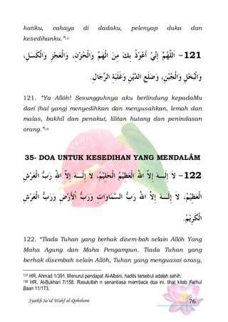 hatiku,

cahaya

di

dadaku,

pelenyap

duka

dan

kesedihanku.”137

،ِ‫ﺍﹾﻟﻜﺴﻞ‬‫ﺍﹾﻟﻌﺠﺰ ﻭ‬‫ﺍﹾﻟﺤ ﺰﻥِ، ﻭ‬‫ ﻭ‬ ‫ﻲ ﹶﺃﻋﻮﺫ ِﺑﻚ ﻣﻦ ﺍﹾﻟﻬ‬‫ ِﺇ‬ ‫121 - ﺍﹶﻟﱠﻬ‬
 ‫ِ ﹶ‬ 
  ‫ﻢ‬  ِ  ‫ ﹸ‬   ‫ﻢ ﻧ‬ ‫ﻠ‬
.‫ﺎﻝ‬‫ﺟ‬ ‫ﻳﻦ ﻭﻏﻠﺒﺔ ﺍﻟ‬ ‫ﺍﹾﻟﺠﺒﻦِ، ﻭﺿﻠﻊ ﺍﻟ‬‫ﺍﹾﻟﺒﺨﻞ ﻭ‬‫ﻭ‬
ِ ‫ ِ ﺮ‬‫ ﹶ ﹶ‬ ِ ‫ ﹶ ِ ﺪ‬    ِ  
121. “Ya Allôh! Sesungguhnya aku berlindung kepadaMu
dari (hal yang) menyedihkan dan menyusahkan, lemah dan
malas, bakhil dan penakut, lilitan hutang dan penindasan
orang.”138

35- DOA UNTUK KESEDIHAN YANG MENDALÂM

‫ ﺍ ﹾﻟﻌﺮﺵ‬ ‫، ﻻ ِﺇﻟﹶـﻪ ِﺇ ﱠ ﺍﷲ ﺭ‬ ‫221 - ﻻ ِﺇﻟﹶـﻪ ِﺇ ﱠ ﺍﷲ ﺍﹾﻟﻌﻈﻴﻢ ﺍﹾﻟﺤﻠﻴ‬
ِ   ‫ﺏ‬ ُ ‫ ﻻ‬ ‫ ﻢ ﹶ‬ ِ    ِ  ُ ‫ ﻻ‬ ‫ﹶ‬
‫ ﺍ ﹾﻟﻌﺮﺵ‬ ‫ ﹾﺍﻷﺭﺽ ﻭﺭ‬ ‫ﺍﺕ ﻭﺭ‬‫ﻤﺎﻭ‬ ‫ ﺍﻟ‬ ‫، ﻻ ِﺇﻟﹶـﻪ ِﺇ ﱠ ﺍﷲ ﺭ‬ ‫ﺍﹾﻟﻌﻈﻴ‬
ِ   ‫ ﺏ‬  ِ  َ ‫ﺏ‬  ِ  ‫ ﺏ ﺴ‬ ُ ‫ ﻻ‬ ‫ ﻢ ﹶ‬ ِ 
.‫ﻳﻢ‬‫ﺍﹾﻟﻜﺮ‬
 ِ‫ﹶ‬
122. “Tiada Tuhan yang berhak disem-bah selain Allôh Yang
Maha Agung dan Maha Pengampun. Tiada Tuhan yang
berhak disembah selain Allôh, Tuhan yang menguasai arasy,
HR. Ahmad 1/391. Menurut pendapat Al-Albani, hadits tersebut adalah sahih.
HR. Al-Bukhari 7/158. Rasulullah n senantiasa membaca doa ini, lihat kitab Fathul
Baari 11/173.
137

138

Syaikh Sa’id Wahf al-Qohthoni

76

 