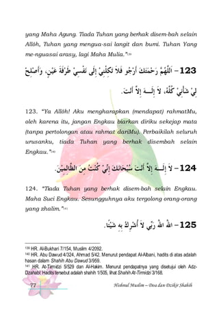 yang Maha Agung. Tiada Tuhan yang berhak disem-bah selain
Allôh, Tuhan yang mengua-sai langit dan bumi. Tuhan Yang
me-nguasai arasy, lagi Maha Mulia.”139

‫ﻧﻔﺴﻲ ﻃﺮﻓﺔ ﻋﻴ ﻦٍ، ﻭﹶﺃﺻﻠﺢ‬ ‫ﺗﻜِﻠﻨﻲ ِﺇﻟﹶﻰ‬ ‫ﻮ ﻓﻼ‬ ‫ ﺭﺣﻤﺘﻚ ﹶﺃﺭ‬ ‫321 - ﺍﹶﻟﱠﻬ‬
 ِ   ‫ﹶ ﹶ‬ ‫ ﹶ‬ ِ ‫ﹾ‬
 ِ ‫ﺟ ﹶ ﹶ ﹾ‬     ‫ﻢ‬ ‫ﻠ‬
.‫ﻧﺖ‬‫، ﻻ ِﺇﻟﹶـﻪ ِﺇ ﱠ ﹶﺃ‬ ‫ِﻟﻲ ﺷﺄِﻧﻲ ﻛﱠ‬
 ‫ ﻻ‬ ‫ ﹸﻠﻪ ﹶ‬ ‫ ﹾ‬ 
123. “Ya Allôh! Aku mengharapkan (mendapat) rahmatMu,
oleh karena itu, jangan Engkau biarkan diriku sekejap mata
(tanpa pertolongan atau rahmat dariMu). Perbaikilah seluruh
urusanku, tiada

Tuhan

yang berhak disembah selain

Engkau.”140

.‫ﻲ ﻛﻨﺖ ﻣﻦ ﺍﻟ ﱠﺎِﻟﻤﻴﻦ‬‫ﻧ ﻚ ِﺇ‬‫ﺎ‬‫ﻧﺖ ﺳﺒﺤ‬‫421 - ﻻ ِﺇﻟﹶـﻪ ِﺇ ﱠ ﹶﺃ‬
 ِ ‫ ﻈ‬ ِ  ‫ ﹸ‬ ‫ ﻧ‬   ‫ ﻻ‬ ‫ﹶ‬
124. “Tiada Tuhan yang berhak disem-bah selain Engkau.
Maha Suci Engkau. Sesungguhnya aku tergolong orang-orang
yang zhalim.”141

.‫ﻲ ﻻ ﹸﺃﺷﺮ ﻙ ِﺑﻪ ﺷﻴﺌﹰﺎ‬‫521 - ﺍﷲ ﺍﷲ ﺭ‬
  ِ  ِ  ‫ﺑ ﹶ‬ ُ ُ
HR. Al-Bukhari 7/154, Muslim 4/2092.
HR. Abu Dawud 4/324, Ahmad 5/42. Menurut pendapat Al-Albani, hadits di atas adalah
hasan dalam Shahih Abu Dawud 3/959.
141 HR. At-Tirmidzi 5/529 dan Al-Hakim. Menurut pendapatnya yang disetujui oleh AdzDzahabi: Hadits tersebut adalah shahih 1/505, lihat Shahih At-Tirmidzi 3/168.
139

140

77

Hishnul Muslim – Doa dan Dzikir Shahih

 