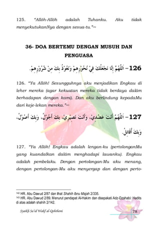 125.

“Allôh-Allôh

adalah

Tuhanku.

Aku

tidak

menyekutukanNya dengan sesua-tu.”142

36- DOA BERTEMU DENGAN MUSUH DAN
PENGUASA

.‫ﻧﻌﻮﺫ ِﺑﻚ ﻣﻦ ﺷﺮﻭﺭﻫﻢ‬‫ﻧﺤﻮﺭﻫﻢ ﻭ‬ ‫ﻧﺠﻌﻠﻚ ﻓﻲ‬ ‫ﺎ‬‫ ِﺇ‬ ‫621 - ﺍﹶﻟﱠﻬ‬
 ِ ِ     ِ  ‫ ﹸ‬    ِ ِ    ِ  ‫ ﹸ‬  ‫ﻢ ﻧ‬ ‫ﻠ‬
126. “Ya Allôh! Sesungguhnya aku menjadikan Engkau di
leher mereka (agar kekuatan mereka tidak berdaya dalâm
berhadapan dengan kami). Dan aku berlindung kepadaMu
dari keje-lekan mereka.”143

،‫، ِﺑﻚ ﹶﺃﺟﻮ ﹸ، ﻭِﺑﻚ ﹶﺃﺻﻮ ﹸ‬‫ﻧﺼﻴﺮﻱ‬ ‫ﻧﺖ‬‫، ﻭﹶﺃ‬‫ﻧﺖ ﻋﻀ ﺪﻱ‬‫ ﹶﺃ‬ ‫721 - ﺍﹶﻟﱠﻬ‬
‫ﻝ‬    ‫ﻝ‬  
ِ  ِ   ِ    ‫ﻢ‬ ‫ﻠ‬
.‫ﻭِﺑﻚ ﹸﺃﻗﹶﺎِﺗﻞ‬
‫ ﹸ‬ 
127. “Ya Allôh! Engkau adalah lengan-ku (pertolonganMu
yang kuandalkan dalâm menghadapi lawanku). Engkau
adalah pembelaku. Dengan pertolongan-Mu aku menang,
dengan pertolongan-Mu aku menyergap dan dengan perto-

HR. Abu Dawud 2/87 dan lihat Shahih Ibnu Majah 2/335.
HR. Abu Dawud 2/89. Menurut pendapat Al-Hakim dan disepakati Adz-Dzahabi: Hadits
di atas adalah shahih 2/142.

142
143

Syaikh Sa’id Wahf al-Qohthoni

78

 