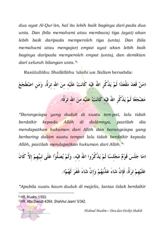 dua ayat Al-Qur`ân, hal itu lebih baik baginya dari-pada dua
unta. Dan (bila memahami atau membaca) tiga (ayat) akan
lebih baik daripada memperoleh tiga (unta). Dan (bila
memahami atau mengajar) empat ayat akan lebih baik
baginya daripada memperoleh empat (unta), dan demikian
dari seluruh bilangan unta.”6
Rasūlullôhu Shallâllâhu ‘alaihi wa Sallam bersabda:

‫ﻧﺖ ﻋﻠﻴﻪ ﻣﻦ ﺍﷲ ِﺗ ﺮ ﹲ، ﻭﻣﻦ ﺍﺿﻄﺠﻊ‬‫ﻳﺬﻛﺮ ﺍﷲ ﻓﻴﻪ ﻛﹶﺎ‬ ‫ﺍ ﹶﻟﻢ‬‫))ﻣﻦ ﻗﻌﺪ ﻣﻘﻌﺪ‬
  ‫ ﹶ‬ ِ   ‫ﺓ‬ ِ  ِ ِ  ‫ ﹶ‬ 
ِ ِ َ ِ ‫ ﹾ ﹸ‬  ‫ ﹾ‬   ‫ ﹶ‬ 
.((‫ﻧﺖ ﻋﻠﻴﻪ ﻣﻦ ﺍﷲ ِﺗﺮﺓ‬‫ﺬﻛﺮ ﺍﷲ ﻓﻴﻪ ﻛﹶﺎ‬‫ﺎ ﹶﻟ ﻢ ﻳ‬‫ﻣﻀﺠﻌ‬
‫ﹲ‬ ِ  ِ ِ ‫ﹶ‬ 
ِ ِ َ ِ ‫ ﹾ ﹸ‬   
“Barangsiapa yang duduk di suatu tem-pat, lalu tidak
berdzikir

kepada

Allôh

di

dalâmnya,

pastilah

dia

mendapatkan hukuman dari Allôh dan barangsiapa yang
berbaring dalâm suatu tempat lalu tidak berdzikir kepada
Allôh, pastilah mendapatkan hukuman dari Allôh.”7

‫ﻬﻢ ِﺇ ﱠ ﻛﹶﺎﻥ‬‫ﻧﺒ‬ ‫ﺍ ﻋﻠﹶﻰ‬‫ﻳﺼﻠﻮ‬ ‫ﻭﺍ ﺍﷲ ﻓﻴﻪِ، ﻭﹶﻟﻢ‬ ‫ﻳﺬﻛﹸ‬ ‫ﺎ ﹶﻟﻢ‬‫ﺎ ﺟﻠﺲ ﻗﻮﻡ ﻣﺠﻠﺴ‬‫))ﻣ‬
‫ ﻻ ﹶ‬ ِ ‫ ِﻴ‬ ‫ ﱡ‬    ِ َ ‫ ﹾ ﺮ‬ ِ     ‫ ﹶ‬ ‫ ﹶ‬
.((‫ﺎﺀ ﻏﻔﺮ ﹶﻟﻬﻢ‬‫ﺑﻬﻢ ﻭِﺇﻥ ﺷ‬‫ﺎﺀ ﻋ ﱠ‬‫ﻋﻠﻴﻬﻢ ِﺗﺮ ﹲ، ﻓﺈﻥ ﺷ‬
   ‫ ﹾ َ ﹶ ﹶ‬   ‫ﺬ‬ َ ‫ ﺓ ﹶ ِ ﹾ‬  ِ  ‫ ﹶ‬
“Apabila suatu kaum duduk di majelis, lantas tidak berdzikir
6
7

HR. Muslim 1/553.
HR. Abu Dawud 4/264; Shahihul Jaami’ 5/342.
7

Hishnul Muslim – Doa dan Dzikir Shahih

 