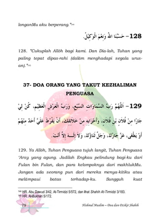 longanMu aku berperang.”144

.‫ﺎ ﺍﷲ ﻭِﻧﻌﻢ ﺍﹾﻟﻮﻛﻴﻞ‬‫821 - ﺣﺴﺒﻨ‬
‫ ﹸ‬ ِ     ُ  
128. ”Cukuplah Allôh bagi kami. Dan Dia-lah, Tuhan yang
paling tepat dipas-rahi (dalâm menghadapi segala urusan).”145

37- DOA ORANG YANG TAKUT KEZHALIMAN
PENGUASA

‫ ﺍﹾﻟﻌ ﺮﺵ ﺍﹾﻟﻌﻈﻴ ﻢِ، ﻛﻦ ِﻟﻲ‬ ‫ ﺒﻊِ، ﻭﺭ‬ ‫ﺍﺕ ﺍﻟ‬‫ﺎﻭ‬‫ﻤ‬ ‫ ﺍﻟ‬ ‫ ﺭ‬ ‫921 - ﺍﹶﻟﱠﻬ‬
  ‫ ﹸ‬ ِ  ِ   ‫ﺏ‬   ‫ِ ﺴ‬
‫ﺏ ﺴ‬ ‫ ﻢ‬ ‫ﻠ‬
‫ ﹶﺃﺣﺪ ﻣﻨﻬ ﻢ‬ ‫ﻳﻔﺮﻁ ﻋﻠ‬ ‫، ﹶﺃﻥ‬‫ ﺧﻼِﺋﻘﻚ‬‫ﺍِﺑﻪ ﻣﻦ‬‫ﺑﻦ ﻓﻼﻥٍ، ﻭﹶﺃﺣ ﺰ‬ ‫ﺎﺭﺍ ﻣﻦ ﻓﻼﻥ‬‫ﺟ‬
   ِ   ‫ ﹶﻲ‬ ‫ ﹶ‬ ‫ﹾ ﹾ‬
ِ‫ ﹶ‬ ِ ِ   ‫ ﹸ ﹶٍ ِﹸ ﹶ‬ِ 
.‫ﻧﺖ‬‫، ﻭﻻ ِﺇﻟﹶـﻪ ِﺇ ﱠ ﹶﺃ‬‫ﺎﺅﻙ‬‫، ﻭﺟ ﱠ ﹶﺛﻨ‬‫ﺎﺭﻙ‬‫ ﺟ‬ ‫ﻰ، ﻋ‬‫ﻳﻄﻐ‬ ‫ﹶﺃﻭ‬
 ‫ ﻻ‬ ‫ ﹶ‬  ‫ﻞ‬   ‫ﺰ‬ ‫ ﹾ‬
129. Ya Allôh, Tuhan Penguasa tujuh langit, Tuhan Penguasa
‘Arsy yang agung. Jadilah Engkau pelindung bagi-ku dari
Fulan bin Fulan, dan para kelompoknya dari makhlukMu.
Jangan ada seorang pun dari mereka menya-kitiku atau
melâmpaui
144
145

batas

terhadap-ku.

Sungguh

kuat

HR. Abu Dawud 3/42, At-Tirmidzi 5/572, dan lihat Shahih At-Tirmidzi 3/183.
HR. Al-Bukhari 5/172.
79

Hishnul Muslim – Doa dan Dzikir Shahih

 
