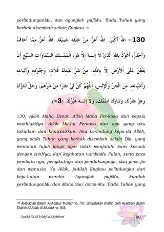 perlindunganMu, dan agunglah pujiMu. Tiada Tuhan yang
berhak disembah selain Engkau. 146

‫ﺎ ﻑ‬‫ﺎ ﹶﺃﺧ‬ ‫ ﻣ‬ ‫ﺎ، ﺍﷲ ﹶﺃﻋ‬‫ ﻣﻦ ﺧﻠﻘﻪ ﺟﻤﻴﻌ‬ ‫، ﺍﷲ ﹶﺃﻋ‬ ‫031 - ﺍﷲ ﹶﺃﻛﺒ‬

‫ﺰ ِﻤ‬ ُ
 ِ  ِ ِ ‫ ﹾ‬  ِ ‫ ﺰ‬ ُ ‫ ﺮ‬‫ُ ﹾ‬
‫ﺒﻊ ﹶﺃﻥ‬ ‫ﺍﺕ ﺍﻟ‬‫ﺎﻭ‬‫ﻤ‬ ‫، ﺍﹾﻟﻤﻤﺴﻚ ﺍﻟ‬‫، ﹶﺃﻋﻮﺫ ﺑِﺎﷲ ﺍﱠﺬﻱ ﻻ ِﺇﻟﹶـﻪ ِﺇ ﱠ ﻫﻮ‬ ‫ﻭﹶﺃﺣﺬ‬
‫ ِ ﹾ‬‫ِ ﺴ‬
‫ ِ ِ ﺴ‬   ‫ ﻻ‬ ‫ ﹶ‬ ِ ‫ ﹸ ِ ﻟ‬  ‫ ﹶﺭ‬ 
‫ﺎﻋﻪ‬‫ﺗﺒ‬‫ ﻋﺒﺪﻙ ﻓﻼ ﻥٍ، ﻭﺟﻨﻮﺩﻩ ﻭﹶﺃ‬ ‫ﻳﻘﻌﻦ ﻋﻠﹶﻰ ﹾﺍﻷﺭﺽ ِﺇ ﱠ ِﺑﺈﺫِﻧﻪِ، ﻣﻦ ﺷ‬
ِ ِ  ِ ِ    ‫ ﹸ ﹶ‬ ِ   ‫ ﺮ‬  ِ ‫ ِ ﻻ ِ ﹾ‬ َ
  ‫ﹶ‬
‫ﺎﺅ ﻙ‬‫، ﻭﺟ ﱠ ﹶﺛﻨ‬‫ﻫﻢ‬ ‫ﺍ ﻣﻦ ﺷ‬‫ﺎﺭ‬‫ ﻛﻦ ِﻟﻲ ﺟ‬ ‫ﻧﺲِ، ﺍﹶﻟﱠﻬ‬‫ ﻭﹾﺍﻹ‬ ‫ﺎﻋﻪِ، ﻣﻦ ﺍﹾﻟﺠ‬‫ﻭﹶﺃﺷﻴ‬
  ‫ﻞ‬  ِ ‫ﺮ‬  ِ
  ‫ﻢ ﹸ‬ ‫ﻠ‬
ِ  ‫ ِﻦ‬ ِ ِ  
(×3) .‫، ﻭﻻ ِﺇﻟﹶـﻪ ﻏﻴﺮﻙ‬‫ﺎﺭﻙ ﺍﺳﻤﻚ‬‫ﺗﺒ‬‫، ﻭ‬‫ﺎﺭﻙ‬‫ ﺟ‬ ‫ﻭﻋ‬
   ‫ ﹶ‬ ‫ ﹶ‬       ‫ﺰ‬ 
130. Allôh Maha Besar. Allôh Maha Per-kasa dari segala
makhlukNya. Allôh Ma-ha Perkasa dari apa yang aku
takutkan dan khawatirkan. Aku berlindung kepa-da Allôh,
yang tiada Tuhan yang berhak disembah selain Dia, yang
menahan tujuh langit agar tidak menjatuhi bumi kecuali
dengan izinNya, dari kejahatan hambaMu Fulan, serta para
pembatu-nya, pengikutnya dan pendukungnya, dari jenis jin
dan manusia. Ya Allôh, jadilah Engkau pelindungku dari
keja-hatan

mereka.

Agunglah

pujiMu,

kuatlah

perlindunganMu dan Maha Suci asma-Mu. Tiada Tuhan yang

Al-Bukhari dalam Al-Adabul Mufrad no. 707. Dinyatakan shahih oleh Al-Albani dalam
Shahih Al-Adab Al-Mufrad no. 545.

146

Syaikh Sa’id Wahf al-Qohthoni

80

 