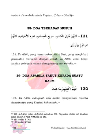 berhak disem-bah selain Engkau. (Dibaca 3 kali) 147

38- DOA TERHADAP MUSUH

 ‫، ﺍﹶﻟﱠﻬ‬‫ﺍﺏ‬‫ﺎ ﺏِ، ﺍﻫﺰﻡ ﹾﺍﻷﺣﺰ‬‫ﻳﻊ ﺍﹾﻟﺤﺴ‬ ‫ﺮ‬‫ﺎ ﺏِ، ﺳ‬‫ ﻣﻨﺰﻝ ﺍﹾﻟﻜﺘ‬ ‫131 - ﺍﹶﻟﱠﻬ‬
‫ﻢ‬ ‫ﻠ‬
 َ ِِ
ِ  ِ
ِ ‫ ِ ﹶ‬  ‫ﻢ‬ ‫ﻠ‬
.‫ﺍﻫﺰﻣﻬﻢ ﻭﺯﹾﻟﺰﹾﻟﻬﻢ‬
  ِ   ِ
131. Ya Allôh, yang menurunkan Kitab Suci, yang menghisab
perbuatan manu-sia dengan cepat. Ya Allôh, cerai beraikanlah golongan musuh dan goncang-kan mereka. 148

39- DOA APABILA TAKUT KEPADA SUATU
KAUM

.‫ﺎ ﺷﺌﺖ‬‫ ﺍﻛﻔﻨﻴﻬﻢ ِﺑﻤ‬ ‫231 - ﺍﹶﻟﱠﻬ‬
 ‫ِﹾ‬
 ِ  ِ ِ ‫ﻢ ﹾ‬ ‫ﻠ‬
132. Ya Allôh, cukupilah aku dalâm menghadapi mereka
dengan apa yang Engkau kehendaki. 149

147 HR. Al-Bukhari dalam Al-Adabul Mufrad no. 708. Dinyatakan shahih oleh Al-Albani
dalam Shahih Al-Adab Al-Mufrad no. 546.
148 HR. Musliim 3/1362.
149 HR. Musliim 4/2300.

81

Hishnul Muslim – Doa dan Dzikir Shahih

 