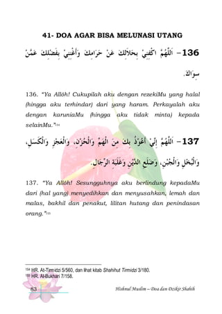 41- DOA AGAR BISA MELUNASI UTANG

‫ ﻦ‬ ‫ﺍﻣﻚ ﻭﹶﺃﻏﻨﻨﻲ ِﺑﻔﻀﻠﻚ ﻋ‬‫ ﺍﻛﻔﻨﻲ ِﺑﺤﻼِﻟﻚ ﻋﻦ ﺣﺮ‬ ‫631 - ﺍﹶﻟﱠﻬ‬
 ‫ﻤ‬  ِ  ‫ ﹶ‬ ِِ‫ ﹾ‬  ِ     ‫ ﹶ‬  ِِ ‫ﻢ ﹾ‬ ‫ﻠ‬
.‫ﺍﻙ‬‫ﺳﻮ‬
 ِ
136. “Ya Allôh! Cukupilah aku dengan rezekiMu yang halal
(hingga aku terhindar) dari yang haram. Perkayalah aku
dengan

karuniaMu

(hingga

aku

tidak

minta)

kepada

selainMu.”154

،ِ‫ﺍﹾﻟﻜﺴﻞ‬‫ﺍﹾﻟﻌﺠﺰ ﻭ‬‫ﺍﹾﻟﺤ ﺰﻥِ، ﻭ‬‫ ﻭ‬ ‫ﻲ ﹶﺃﻋﻮﺫ ِﺑﻚ ﻣﻦ ﺍﹾﻟﻬ‬‫ ِﺇ‬ ‫731 - ﺍﹶﻟﱠﻬ‬
 ‫ِ ﹶ‬ 
  ‫ﻢ‬  ِ  ‫ ﹸ‬   ‫ﻢ ﻧ‬ ‫ﻠ‬
.‫ﺎﻝ‬‫ﺟ‬ ‫ﻳﻦ ﻭﻏﻠﺒﺔ ﺍﻟ‬ ‫ﺍﹾﻟﺠﺒﻦِ، ﻭﺿﻠﻊ ﺍﻟ‬‫ﺍﹾﻟﺒﺨﻞ ﻭ‬‫ﻭ‬
ِ ‫ ِ ﺮ‬‫ ﹶ ﹶ‬ ِ ‫ ﹶ ِ ﺪ‬    ِ  
137. “Ya Allôh! Sesungguhnya aku berlindung kepadaMu
dari (hal yang) menyedihkan dan menyusahkan, lemah dan
malas, bakhil dan penakut, lilitan hutang dan penindasan
orang.”155

154
155

HR. At-Tirmidzi 5/560, dan lihat kitab Shahihut Tirmidzi 3/180.
HR. Al-Bukhari 7/158.
83

Hishnul Muslim – Doa dan Dzikir Shahih

 