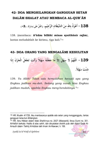 42- DOA MENGHILANGKAN GANGGUAN SETAN
DALÂM SHALAT ATAU MEMBACA AL-QUR`ÂN
(×3 ) .‫ﺎﺭﻙ‬‫ﻳﺴ‬ ‫ﺗﻔﻞ ﻋﻠﹶﻰ‬ ‫ﺍ‬‫ﻭ‬
ِ
 ‫ﹸﹾ‬

،ِ‫ﺟﻴ ﻢ‬ ‫ﻴﻄﹶﺎﻥ ﺍﻟ‬ ‫831 - ﹶﺃﻋﻮﺫ ﺑِﺎﷲ ﻣﻦ ﺍﻟ‬
ِ ‫ ِ ﺮ‬‫ ﺸ‬ ِ ِ ‫ ﹸ‬ 

138. (membaca: A’ūdzu billâhi minas syaithânir rajîm),
lantas meludahlah ke kirimu, tiga kali.”156

43- DOA ORANG YANG MENGALÂMI KESULITAN

‫ﺗﺠﻌﻞ ﺍﹾﻟﺤﺰﻥ ِﺇ ﺫﹶﺍ‬ ‫ﻧﺖ‬‫ﻌﻠﺘﻪ ﺳﻬﻼ ﻭﹶﺃ‬‫ﺎ ﺟ‬‫ ﻻ ﺳﻬﻞ ِﺇ ﱠ ﻣ‬ ‫931 - ﺍﹶﻟﱠﻬ‬
‫ ﹶ‬  ‫ ﹸ‬    ‫ ﹰ‬   ‫ ﹾ‬
‫ ﹶ ﻻ‬  ‫ﻢ ﹶ‬ ‫ﻠ‬
.‫ﺷﺌﺖ ﺳﻬﻼ‬
‫ ﹰ‬   ‫ِﹾ‬
139. Ya Allôh! Tidak ada kemudahan kecuali apa yang
Engkau jadikan mu-dah. Sedang yang susah bisa Engkau
jadikan mudah, apabila Engkau meng-hendakinya.”157

HR. Muslim 4/1729. Aku membacanya apabila ada setan yang menggangguku, lantas
gangguan terse-but dihilangkan.
157 HR. Ibnu Hibban dalam kitab Shahih-nya no. 2427 (Mawaarid), Ibnus Sunni no. 351.
Al-Hafizh berkata: Hadits di atas sahih, dan dinyatakan shahih pula oleh Abdul Qadir AlArnauth dalam Takhrij Al-Adzkar oleh Imam An-Nawawi, h. 106.
156

Syaikh Sa’id Wahf al-Qohthoni

84

 