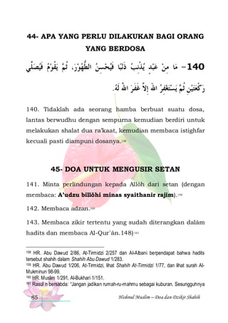 44- APA YANG PERLU DILAKUKAN BAGI ORANG
YANG BERDOSA

‫ﻳﻘﻮﻡ ﻓﻴﺼ ﱢﻲ‬  ‫، ﹸﺛ‬‫ﺎ ﻓﻴﺤﺴﻦ ﺍﻟﻄﻬﻮﺭ‬‫ﻧﺒ‬‫ﻳﺬِﻧﺐ ﺫ‬ ‫ﺎ ﻣﻦ ﻋﺒﺪ‬‫041 - ﻣ‬
‫ ﻠ‬ ‫ ﹶ‬  ‫ ﻢ ﹸ‬  ‫ ﱡ‬ ِ  ‫ ﹶ ﹶ‬ ‫ ٍ ﹾ‬   ِ
.‫ﻳﺴﺘﻐﻔﺮ ﺍﷲ ِﺇ ﱠ ﻏﻔ ﺮ ﺍﷲ ﹶﻟﻪ‬  ‫ﺭﻛﻌﺘﻴﻦ ﹸﺛ‬
 ُ  ‫ َ ﻻ ﹶ ﹶ‬ ِ   ‫ ِ ﻢ‬  ‫ ﹾ‬
140. Tidaklah ada seorang hamba berbuat suatu dosa,
lantas berwudhu dengan sempurna kemudian berdiri untuk
melakukan shalat dua ra’kaat, kemudian membaca istighfar
kecuali pasti diampuni dosanya.158

45- DOA UNTUK MENGUSIR SETAN
141. Minta perlindungan kepada Allôh dari setan (dengan
membaca: A’udzu billôhi minas syaithanir rajim).159
142. Membaca adzan.160
143. Membaca zikir tertentu yang sudah diterangkan dalâm
hadits dan membaca Al-Qur`ân.148) 161
HR. Abu Dawud 2/86, At-Tirmidzi 2/257 dan Al-Albani berpendapat bahwa hadits
tersebut shahih dalam Shahih Abu Dawud 1/283.
159 HR. Abu Dawud 1/206, At-Tirmidzi, lihat Shahih At-Tirmidzi 1/77, dan lihat surah AlMukminun 98-99.
160 HR. Muslim 1/291, Al-Bukhari 1/151.
161 Rasul n bersabda: “Jangan jadikan rumah-ru-mahmu sebagai kuburan. Sesungguhnya
158

85

Hishnul Muslim – Doa dan Dzikir Shahih

 
