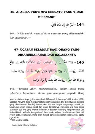 46- APABILA TERTIMPA SESUATU YANG TIDAK
DISENANGI

.‫ﺎﺀ ﻓﻌﻞ‬‫ﺎ ﺷ‬‫441 - ﻗﺪﺭ ﺍﷲ ﻭﻣ‬
‫ ﹶ‬‫َ ﹶ‬
 ِ  ‫ﹶ‬
144. “Allôh sudah menakdirkan sesuatu yang dikehendaki
dan dilakukan.”162

47- UCAPAN SELÂMAT BAGI ORANG YANG
DIKARUNIAI ANAK DAN BALASANNYA

‫ﺑﻠﻎ‬‫، ﻭ‬‫ﺍﻫﺐ‬‫، ﻭﺷﻜﺮﺕ ﺍﹾﻟﻮ‬‫ﺎﺭﻙ ﺍﷲ ﹶﻟﻚ ﻓِﻲ ﺍ ﹾﻟﻤﻮﻫﻮﺏ ﹶﻟﻚ‬‫541 - ﺑ‬
‫ﹶﹶ‬
ِ
 ‫ ﹶ‬ 
ِ 
 ُ 
،‫ﺎﺭ ﻙ ﻋﻠﻴ ﻚ‬‫ﺎﺭ ﻙ ﺍﷲ ﹶﻟ ﻚ ﻭﺑ‬‫ﻴﻘﻮﻝ: ﺑ‬‫ﹸﺄ ﹶﻓ‬‫ﻴﻪ ﺍﹾﻟﻤﻬﻨ‬‫ﻋﹶﻠ‬
‫ﹶ‬     ُ   ‫ ﹸ‬ ‫ ﹸ‬  ِ 

 ‫ﻳﺮ‬‫ﻭ‬
‫ﺩ‬ 

.‫ﻩ‬ ‫، ﻭﺭﺯﻗ ﺖ ِﺑ‬  ‫ﹶﺃﺷ‬
 ‫ ﺮ‬ ‫ ِ ﹾ‬  ‫ﺪﻩ‬

.‫ﺑ ﻚ‬‫ﺍ‬‫، ﻭﹶﺃﺟ ﺰﻝ ﹶﺛﻮ‬ ‫ﺍ، ﻭﺭﺯﻗﻚ ﺍﷲ ﻣﺜﻠ‬‫ﺮ‬‫ﺍﻙ ﺍﷲ ﺧﻴ‬‫ﻭﺟﺰ‬

‫ ﹶ‬   ‫ ُ ِ ﹾ ﹶﻪ‬ ‫ ﹶ‬    ُ   
145. “Semoga Allôh

memberkahimu dalâm anak yang

diberikan kepadamu. Kamu pun bersyukur kepada Sang
setan lari dari rumah yang dibacakan Surah Al-Baqarah di dalamnya.” (HR. Muslim 1/539).
Sebagian hal yang dapat mengusir setan adalah bacaan dan zikir di waktu pagi dan sore
(yang dilakukan oleh Rasul n), bacaan akan tidur dan bangun daripadanya, masuk dan
keluar dari rumah, masuk mesjid dan keluar daripadanya, membaca ayat Kursi ketika
akan tidur, dua ayat yang terakhir dari surah Al-Baqarah dan orang yang membaca: Laa
ilaaha illallaah, wahdahu laa syariikalah, lahul mulku walahul hamdu wahuwa ‘alaa kulli
syai-in qadiir, seratus kali, maka akan menjadi benteng dari setan pada hari itu. Begitu
juga adzan.
162 HR. Muslim 4/2052.
Syaikh Sa’id Wahf al-Qohthoni

86

 