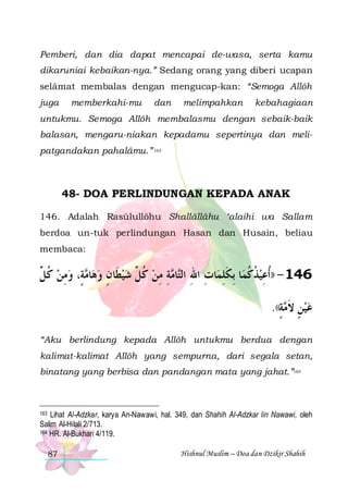 Pemberi, dan dia dapat mencapai de-wasa, serta kamu
dikaruniai kebaikan-nya.” Sedang orang yang diberi ucapan
selâmat membalas dengan mengucap-kan: “Semoga Allôh
juga

memberkahi-mu

dan

melimpahkan

kebahagiaan

untukmu. Semoga Allôh membalasmu dengan sebaik-baik
balasan, mengaru-niakan kepadamu sepertinya dan melipatgandakan pahalâmu.” 163

48- DOA PERLINDUNGAN KEPADA ANAK
146. Adalah Rasūlullôhu Shallâllâhu ‘alaihi wa Sallam
berdoa un-tuk perlindungan Hasan dan Husain, beliau
membaca:

‫ﺔٍ، ﻭﻣﻦ ﻛ ﱢ‬ ‫ﺎ‬‫ﺔ ﻣﻦ ﻛ ﱢ ﺷﻴﻄﹶﺎﻥ ﻭﻫ‬ ‫ﺎ‬‫ﺎﺕ ﺍﷲ ﺍﻟ‬‫ﺎ ِﺑﻜﻠﻤ‬‫641 - ))ﹸﺃﻋﻴﺬﻛﻤ‬
‫ ﹸﻞ‬ ِ  ‫ ﻣ‬ ٍ   ‫ ﹸﻞ‬ ِ ِ ‫ ﹸ ﹸ ﹶ ِ ِ ِ ﺘ ﻣ‬ ِ
ٍ ‫ ٍ ﹶﻣ‬ 
.((‫ﺔ‬ ‫ﻋﻴﻦ ﻻ‬
“Aku berlindung kepada Allôh untukmu berdua dengan
kalimat-kalimat Allôh yang sempurna, dari segala setan,
binatang yang berbisa dan pandangan mata yang jahat.”164

Lihat Al-Adzkar, karya An-Nawawi, hal. 349, dan Shahih Al-Adzkar lin Nawawi, oleh
Salim Al-Hilali 2/713.
164 HR. Al-Bukhari 4/119.

163

87

Hishnul Muslim – Doa dan Dzikir Shahih

 